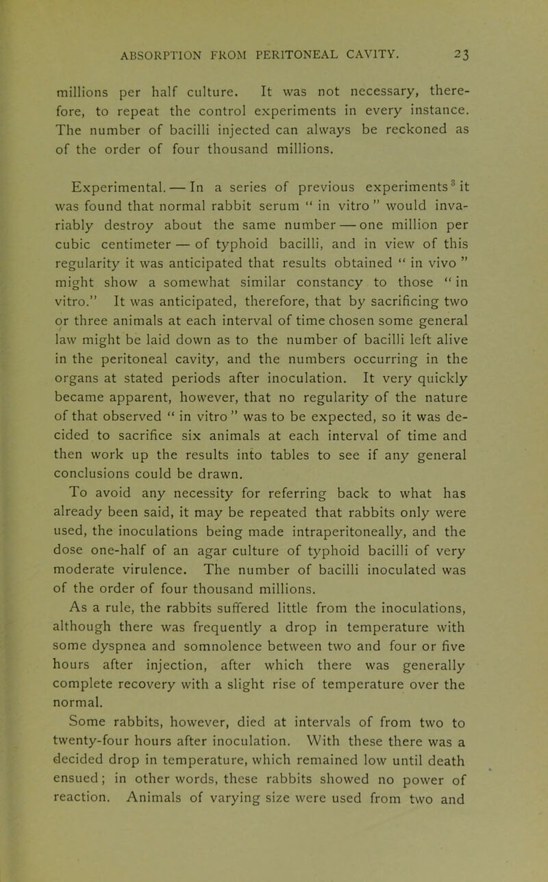 millions per half culture. It was not necessary, there- fore, to repeat the control experiments in every instance. The number of bacilli injected can always be reckoned as of the order of four thousand millions. Experimental. — In a series of previous experiments :: it was found that normal rabbit serum “ in vitro” would inva- riably destroy about the same number — one million per cubic centimeter — of typhoid bacilli, and in view of this regularity it was anticipated that results obtained “ in vivo ” might show a somewhat similar constancy to those “ in vitro.” It was anticipated, therefore, that by sacrificing two or three animals at each interval of time chosen some general law might be laid down as to the number of bacilli left alive in the peritoneal cavity, and the numbers occurring in the organs at stated periods after inoculation. It very quickly became apparent, however, that no regularity of the nature of that observed “ in vitro ” was to be expected, so it was de- cided to sacrifice six animals at each interval of time and then work up the results into tables to see if any general conclusions could be drawn. To avoid any necessity for referring back to what has already been said, it may be repeated that rabbits only were used, the inoculations being made intraperitoneally, and the dose one-half of an agar culture of typhoid bacilli of very moderate virulence. The number of bacilli inoculated was of the order of four thousand millions. As a rule, the rabbits suffered little from the inoculations, although there was frequently a drop in temperature with some dyspnea and somnolence between two and four or five hours after injection, after which there was generally complete recovery with a slight rise of temperature over the normal. Some rabbits, however, died at intervals of from two to twenty-four hours after inoculation. With these there was a decided drop in temperature, which remained low until death ensued; in other words, these rabbits showed no power of reaction. Animals of varying size were used from two and