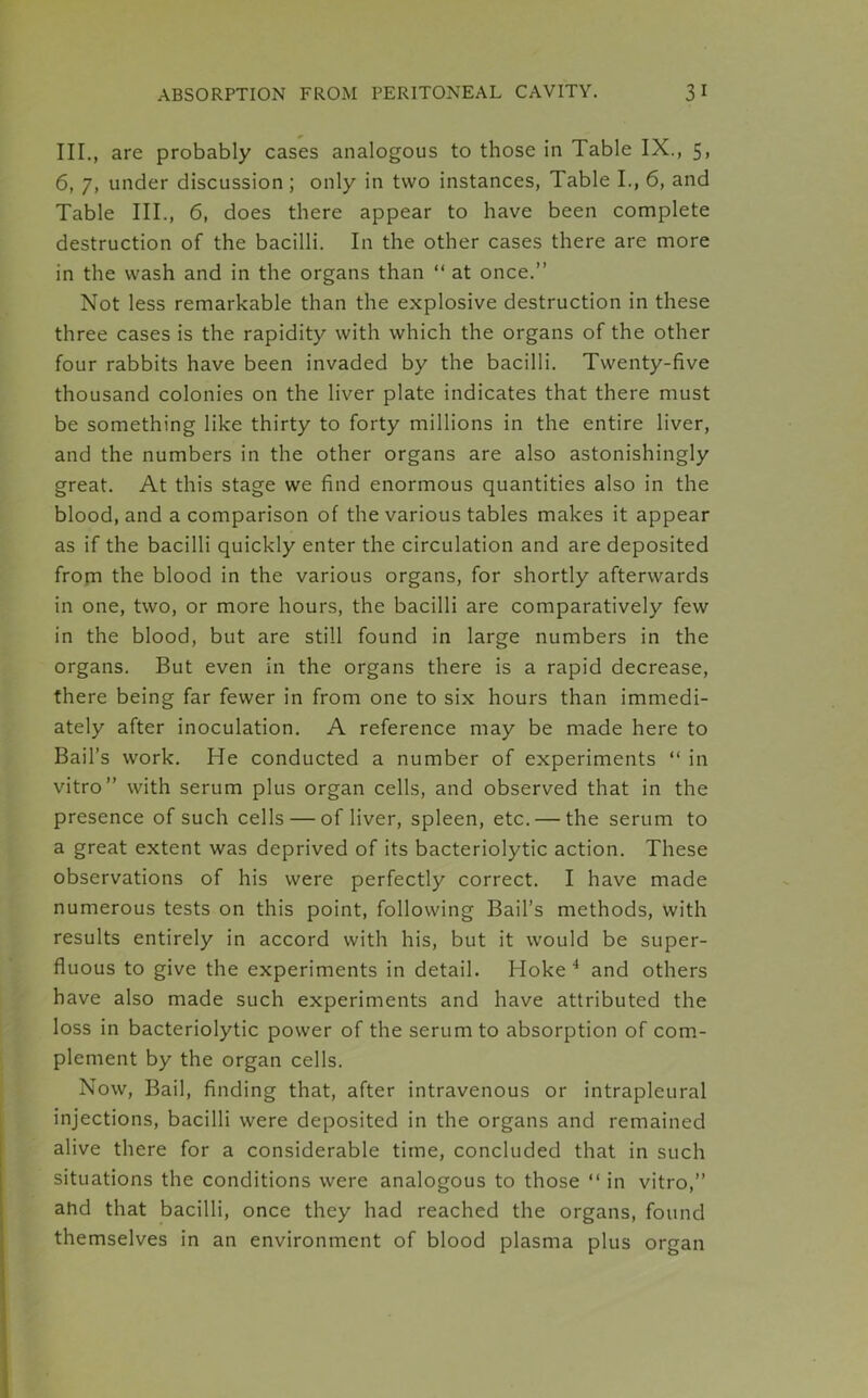 III., are probably cases analogous to those in Table IX., 5, 6, 7, under discussion ; only in two instances, Table I., 6, and Table III., 6, does there appear to have been complete destruction of the bacilli. In the other cases there are more in the wash and in the organs than “ at once.” Not less remarkable than the explosive destruction in these three cases is the rapidity with which the organs of the other four rabbits have been invaded by the bacilli. Twenty-five thousand colonies on the liver plate indicates that there must be something like thirty to forty millions in the entire liver, and the numbers in the other organs are also astonishingly great. At this stage we find enormous quantities also in the blood, and a comparison of the various tables makes it appear as if the bacilli quickly enter the circulation and are deposited from the blood in the various organs, for shortly afterwards in one, two, or more hours, the bacilli are comparatively few in the blood, but are still found in large numbers in the organs. But even in the organs there is a rapid decrease, there being far fewer in from one to six hours than immedi- ately after inoculation. A reference may be made here to Bail’s work. He conducted a number of experiments “ in vitro” with serum plus organ cells, and observed that in the presence of such cells — of liver, spleen, etc. — the serum to a great extent was deprived of its bacteriolytic action. These observations of his were perfectly correct. I have made numerous tests on this point, following Bail’s methods, with results entirely in accord with his, but it would be super- fluous to give the experiments in detail. Hoke 4 and others have also made such experiments and have attributed the loss in bacteriolytic power of the serum to absorption of com- plement by the organ cells. Now, Bail, finding that, after intravenous or intrapleural injections, bacilli were deposited in the organs and remained alive there for a considerable time, concluded that in such situations the conditions were analogous to those “ in vitro,” ahd that bacilli, once they had reached the organs, found themselves in an environment of blood plasma plus organ