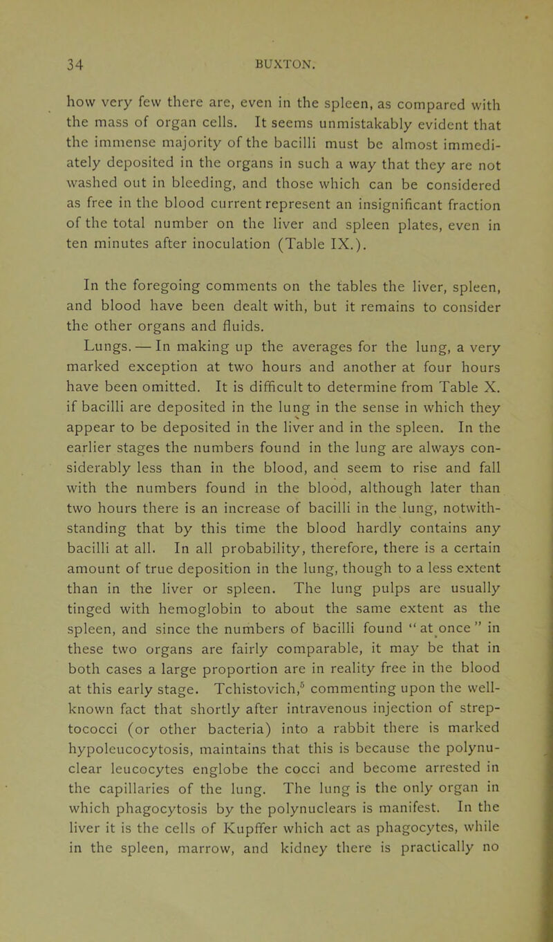 how very few there are, even in the spleen, as compared with the mass of organ cells. It seems unmistakably evident that the immense majority of the bacilli must be almost immedi- ately deposited in the organs in such a way that they are not washed out in bleeding, and those which can be considered as free in the blood current represent an insignificant fraction of the total number on the liver and spleen plates, even in ten minutes after inoculation (Table IX.). In the foregoing comments on the tables the liver, spleen, and blood have been dealt with, but it remains to consider the other organs and fluids. Lungs. — In making up the averages for the lung, a very marked exception at two hours and another at four hours have been omitted. It is difficult to determine from Table X. if bacilli are deposited in the lung in the sense in which they appear to be deposited in the liver and in the spleen. In the earlier stages the numbers found in the lung are always con- siderably less than in the blood, and seem to rise and fall with the numbers found in the blood, although later than two hours there is an increase of bacilli in the lung, notwith- standing that by this time the blood hardly contains any bacilli at all. In all probability, therefore, there is a certain amount of true deposition in the lung, though to a less extent than in the liver or spleen. The lung pulps are usually tinged with hemoglobin to about the same extent as the spleen, and since the numbers of bacilli found “ at once ” in these two organs are fairly comparable, it may be that in both cases a large proportion are in reality free in the blood at this early stage. Tchistovich,5 commenting upon the well- known fact that shortly after intravenous injection of strep- tococci (or other bacteria) into a rabbit there is marked hypolcucocytosis, maintains that this is because the polynu- clear leucocytes englobe the cocci and become arrested in the capillaries of the lung. The lung is the only organ in which phagocytosis by the polynuclears is manifest. In the liver it is the cells of KupfTer which act as phagocytes, while in the spleen, marrow, and kidney there is practically no