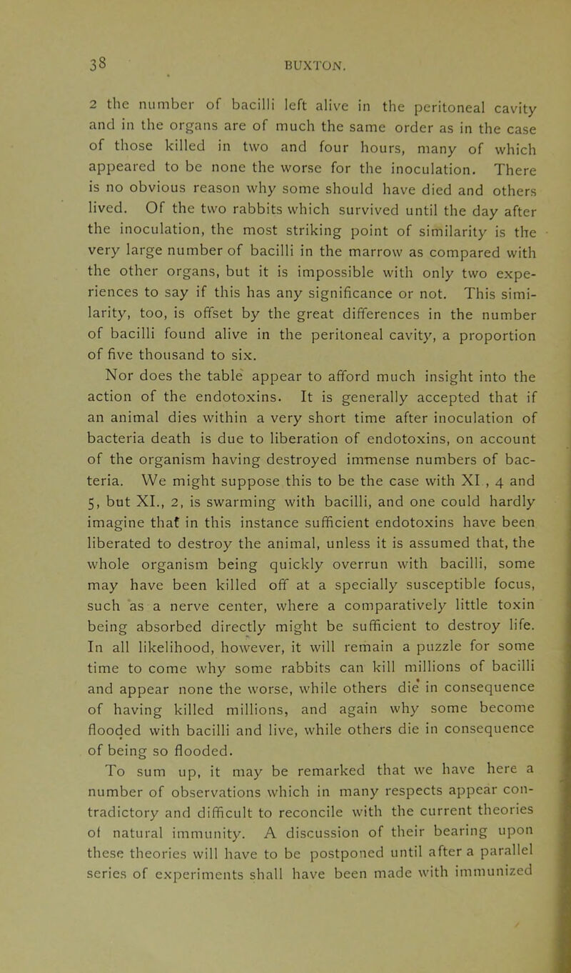 2 the numbei of bacilli left alive in the peritoneal cavity and in the organs are of much the same order as in the case of those killed in two and four hours, many of which appeared to be none the worse for the inoculation. There is no obvious reason why some should have died and others lived. Of the two rabbits which survived until the day after the inoculation, the most striking point of similarity is the very large number of bacilli in the marrow as compared with the other organs, but it is impossible with only two expe- riences to say if this has any significance or not. This simi- larity, too, is offset by the great differences in the number of bacilli found alive in the peritoneal cavity, a proportion of five thousand to six. Nor does the table appear to afford much insight into the action of the endotoxins. It is generally accepted that if an animal dies within a very short time after inoculation of bacteria death is due to liberation of endotoxins, on account of the organism having destroyed immense numbers of bac- teria. We might suppose this to be the case with XI , 4 and 5, but XI., 2, is swarming with bacilli, and one could hardly imagine that in this instance sufficient endotoxins have been liberated to destroy the animal, unless it is assumed that, the whole organism being quickly overrun with bacilli, some may have been killed off at a specially susceptible focus, such as a nerve center, where a comparatively little toxin being absorbed directly might be sufficient to destroy life. In all likelihood, however, it will remain a puzzle for some time to come why some rabbits can kill millions of bacilli and appear none the worse, while others die in consequence of having killed millions, and again why some become flooded with bacilli and live, while others die in consequence of being so flooded. To sum up, it may be remarked that we have here a number of observations which in many respects appear con- tradictory and difficult to reconcile with the current theories of natural immunity. A discussion of their bearing upon these theories will have to be postponed until after a parallel series of experiments shall have been made with immunized