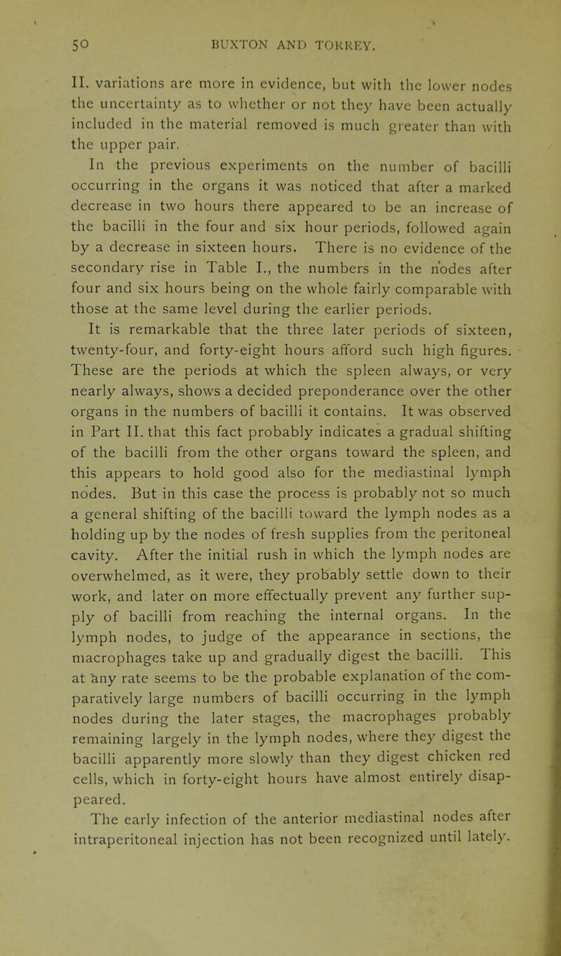 II. variations are more in evidence, but with the lower nodes the uncertainty as to whether or not they have been actually included in the material removed is much greater than with the upper pair. In the previous experiments on the number of bacilli occurring in the organs it was noticed that after a marked decrease in two hours there appeared to be an increase of the bacilli in the four and six hour periods, followed again by a decrease in sixteen hours. There is no evidence of the secondary rise in Table I., the numbers in the nodes after four and six hours being on the whole fairly comparable with those at the same level during the earlier periods. It is remarkable that the three later periods of sixteen, twenty-four, and forty-eight hours afford such high figures. These are the periods at which the spleen always, or very nearly always, shows a decided preponderance over the other organs in the numbers of bacilli it contains. It was observed in Part II. that this fact probably indicates a gradual shifting of the bacilli from the other organs toward the spleen, and this appears to hold good also for the mediastinal lymph nodes. But in this case the process is probably not so much a general shifting of the bacilli toward the lymph nodes as a holding up by the nodes of fresh supplies from the peritoneal cavity. After the initial rush in which the lymph nodes are overwhelmed, as it were, they probably settle down to their work, and later on more effectually prevent any further sup- ply of bacilli from reaching the internal organs. In the lymph nodes, to judge of the appearance in sections, the macrophages take up and gradually digest the bacilli. This at any rate seems to be the probable explanation of the com- paratively large numbers of bacilli occurring in the lymph nodes during the later stages, the macrophages probably remaining largely in the lymph nodes, where they digest the bacilli apparently more slowly than they digest chicken red cells, which in forty-eight hours have almost entirely disap- peared. The early infection of the anterior mediastinal nodes after intraperitoneal injection has not been recognized until lately.