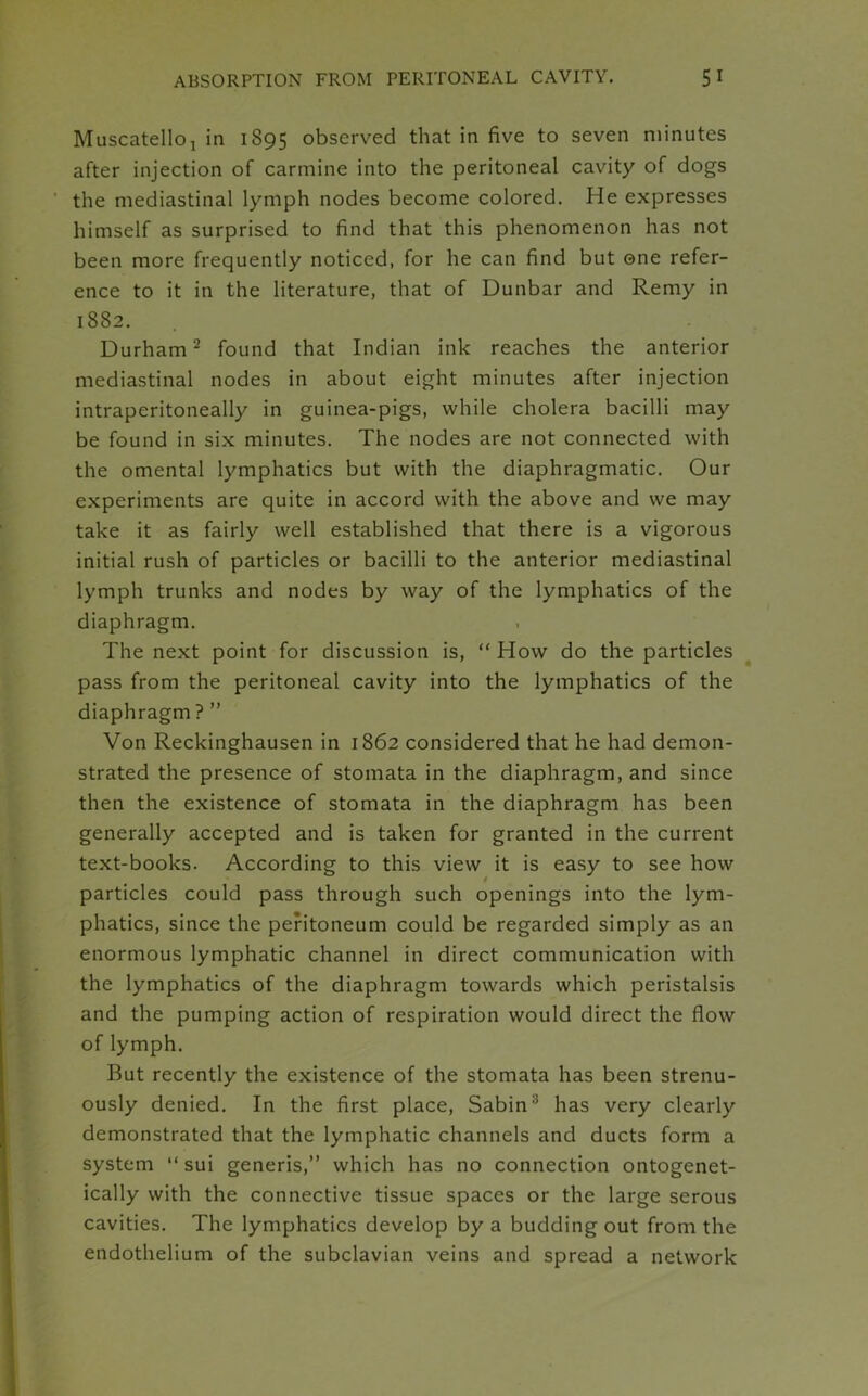 Muscatelloj in 1895 observed that in five to seven minutes after injection of carmine into the peritoneal cavity of dogs the mediastinal lymph nodes become colored. He expresses himself as surprised to find that this phenomenon has not been more frequently noticed, for he can find but one refer- ence to it in the literature, that of Dunbar and Remy in 1882. Durham2 found that Indian ink reaches the anterior mediastinal nodes in about eight minutes after injection intraperitoneally in guinea-pigs, while cholera bacilli may be found in six minutes. The nodes are not connected with the omental lymphatics but with the diaphragmatic. Our experiments are quite in accord with the above and we may take it as fairly well established that there is a vigorous initial rush of particles or bacilli to the anterior mediastinal lymph trunks and nodes by way of the lymphatics of the diaphragm. The next point for discussion is, “ How do the particles pass from the peritoneal cavity into the lymphatics of the diaphragm ? ” Von Reckinghausen in 1862 considered that he had demon- strated the presence of stomata in the diaphragm, and since then the existence of stomata in the diaphragm has been generally accepted and is taken for granted in the current text-books. According to this view it is easy to see how particles could pass through such openings into the lym- phatics, since the peritoneum could be regarded simply as an enormous lymphatic channel in direct communication with the lymphatics of the diaphragm towards which peristalsis and the pumping action of respiration would direct the flow of lymph. But recently the existence of the stomata has been strenu- ously denied. In the first place, Sabin3 has very clearly demonstrated that the lymphatic channels and ducts form a system “ sui generis,” which has no connection ontogenet- ically with the connective tissue spaces or the large serous cavities. The lymphatics develop by a budding out from the endothelium of the subclavian veins and spread a network