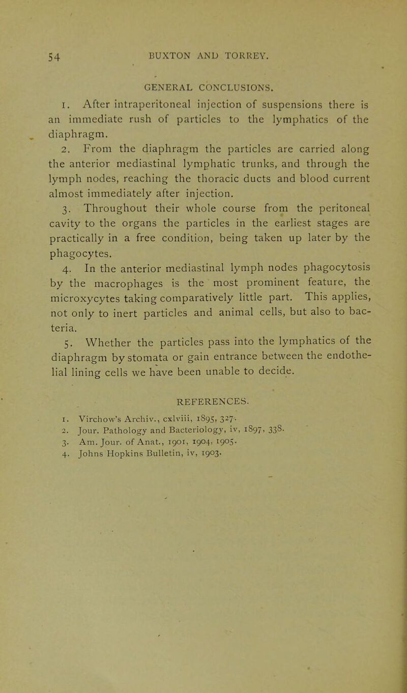 GENERAL CONCLUSIONS. 1. After intraperitoneal injection of suspensions there is an immediate rush of particles to the lymphatics of the diaphragm. 2. From the diaphragm the particles are carried along the anterior mediastinal lymphatic trunks, and through the lymph nodes, reaching the thoracic ducts and blood current almost immediately after injection. 3. Throughout their whole course from the peritoneal cavity to the organs the particles in the earliest stages are practically in a free condition, being taken up later by the phagocytes. 4. In the anterior mediastinal lymph nodes phagocytosis by the macrophages is the most prominent feature, the microxycytes taking comparatively little part. This applies, not only to inert particles and animal cells, but also to bac- teria. 5. Whether the particles pass into the lymphatics of the diaphragm by stomata or gain entrance between the endothe- lial lining cells we have been unable to decide. REFERENCES. 1. Virchow’s Archiv., cxlviii, 1S95, 327. 2. Jour. Pathology and Bacteriology, iv, 1S97, 338. 3. Am. Jour, of Anat., 1901, 1904, 1905. 4. Johns Hopkins Bulletin, iv, 1903.