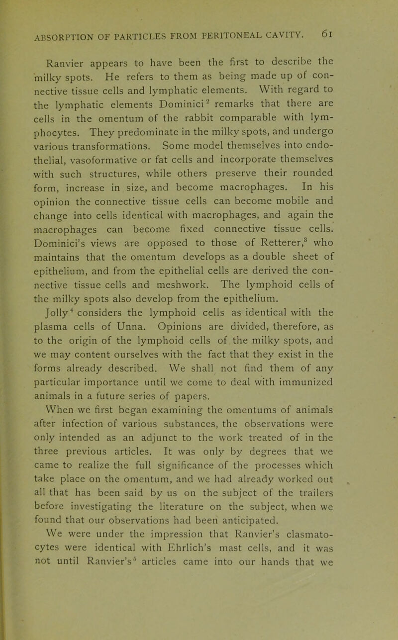 Ranvier appears to have been the first to describe the milky spots. He refers to them as being made up of con- nective tissue cells and lymphatic elements. With regard to the lymphatic elements Dominici2 remarks that there are cells in the omentum of the rabbit comparable with lym- phocytes. They predominate in the milky spots, and undergo various transformations. Some model themselves into endo- thelial, vasoformative or fat cells and incorporate themselves with such structures, while others preserve their rounded form, increase in size, and become macrophages. In his opinion the connective tissue cells can become mobile and change into cells identical with macrophages, and again the macrophages can become fixed connective tissue cells. Dominici’s views are opposed to those of Retterer,3 who maintains that the omentum develops as a double sheet of epithelium, and from the epithelial cells are derived the con- nective tissue cells and meshwork. The lymphoid cells of the milky spots also develop from the epithelium. Jolly4 considers the lymphoid cells as identical with the plasma cells of Unna. Opinions are divided, therefore, as to the origin of the lymphoid cells of the milky spots, and we may content ourselves with the fact that they exist in the forms already described. We shall not find them of any particular importance until we come to deal with immunized animals in a future series of papers. When we first began examining the omentums of animals after infection of various substances, the observations were only intended as an adjunct to the work treated of in the three previous articles. It was only by degrees that we came to realize the full significance of the processes which take place on the omentum, and we had already worked out all that has been said by us on the subject of the trailers before investigating the literature on the subject, when we found that our observations had been anticipated. We were under the impression that Ranvier’s clasmato- cytes were identical with Ehrlich’s mast cells, and it was not until Ranvier’s5 articles came into our hands that we