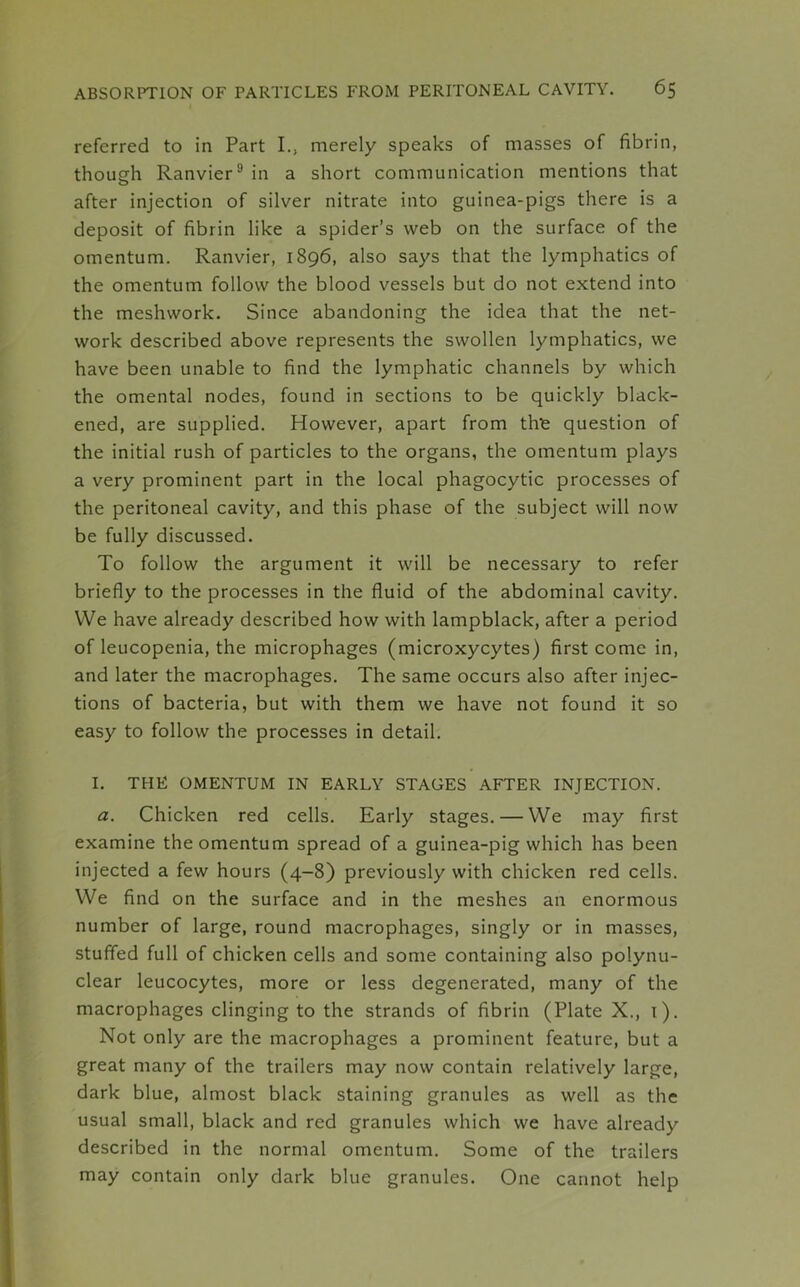 referred to in Part I., merely speaks of masses of fibrin, though RanvierI. * * * * * * * 9in a short communication mentions that after injection of silver nitrate into guinea-pigs there is a deposit of fibrin like a spider’s web on the surface of the omentum. Ranvier, 1896, also says that the lymphatics of the omentum follow the blood vessels but do not extend into the meshwork. Since abandoning the idea that the net- work described above represents the swollen lymphatics, we have been unable to find the lymphatic channels by which the omental nodes, found in sections to be quickly black- ened, are supplied. However, apart from the question of the initial rush of particles to the organs, the omentum plays a very prominent part in the local phagocytic processes of the peritoneal cavity, and this phase of the subject will now be fully discussed. To follow the argument it will be necessary to refer briefly to the processes in the fluid of the abdominal cavity. We have already described how with lampblack, after a period of leucopenia, the microphages (microxycytes) first come in, and later the macrophages. The same occurs also after injec- tions of bacteria, but with them we have not found it so easy to follow the processes in detail. I. THE OMENTUM IN EARLY STAGES AFTER INJECTION. a. Chicken red cells. Early stages. — We may first examine the omentum spread of a guinea-pig which has been injected a few hours (4-8) previously with chicken red cells. We find on the surface and in the meshes an enormous number of large, round macrophages, singly or in masses, stuffed full of chicken cells and some containing also polynu- clear leucocytes, more or less degenerated, many of the macrophages clinging to the strands of fibrin (Plate X., 1). Not only are the macrophages a prominent feature, but a great many of the trailers may now contain relatively large, dark blue, almost black staining granules as well as the usual small, black and red granules which we have already described in the normal omentum. Some of the trailers may contain only dark blue granules. One cannot help