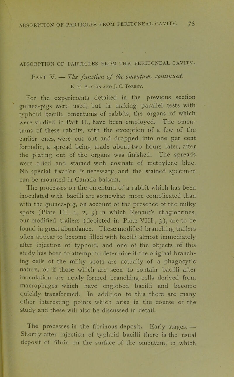 ABSORPTION OF PARTICLES FROM THE PERITONEAL CAVITY. Part V. — The function of the omentum, continued. B. II. Buxton and J. C. Torrey. For the experiments detailed in the previous section guinea-pigs were used, but in making parallel tests with typhoid bacilli, omentums of rabbits, the organs of which were studied in Part II., have been employed. The omen- tums of these rabbits, with the exception of a few of the earlier ones, were cut out and dropped into one per cent formalin, a spread being made about two hours later, after the plating out of the organs was finished. The spreads were dried and stained with eosinate of methylene blue. No special fixation is necessary, and the stained specimen can be mounted in Canada balsam. The processes on the omentum of a rabbit which has been inoculated with bacilli are somewhat more complicated than with the guinea-pig, on account of the presence of the milky spots (Plate III., i, 2, 3) in which Renaut’s rhagiocrines, our modified trailers (depicted in Plate VIII., 3), are to be found in great abundance. These modified branching trailers often appear to become filled with bacilli almost immediately after injection of typhoid, and one of the objects of this study has been to attempt to determine if the original branch- ing cells of the milky spots are actually of a phagocytic nature, or if those which are seen to contain bacilli after inoculation are newly formed branching cells derived from macrophages which have englobed bacilli and become quickly transformed. In addition to this there are many other interesting points which arise in the course of the study and these will also be discussed in detail. The processes in the fibrinous deposit. Early stages.— Shortly after injection of typhoid bacilli there is the usual deposit of fibrin on the surface of the omentum, in which