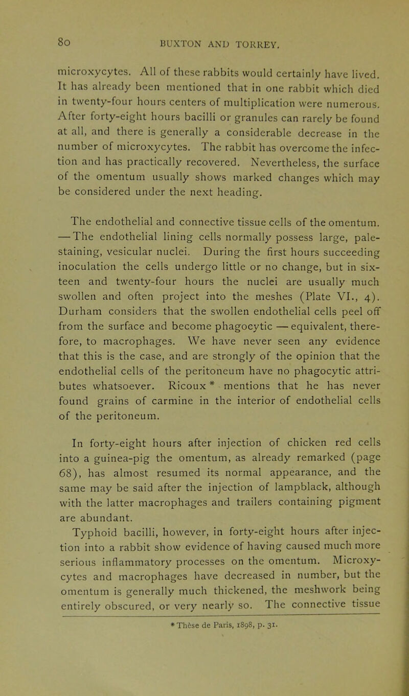 microxycytes. All of these rabbits would certainly have lived. It has already been mentioned that in one rabbit which died in twenty-four hours centers of multiplication were numerous. After forty-eight hours bacilli or granules can rarely be found at all, and there is generally a considerable decrease in the number of microxycytes. The rabbit has overcome the infec- tion and has practically recovered. Nevertheless, the surface of the omentum usually shows marked changes which may be considered under the next heading. The endothelial and connective tissue cells of the omentum. — The endothelial lining cells normally possess large, pale- staining, vesicular nuclei. During the first hours succeeding inoculation the cells undergo little or no change, but in six- teen and twenty-four hours the nuclei are usually much swollen and often project into the meshes (Plate VI., 4). Durham considers that the swollen endothelial cells peel off from the surface and become phagocytic —equivalent, there- fore, to macrophages. We have never seen any evidence that this is the case, and are strongly of the opinion that the endothelial cells of the peritoneum have no phagocytic attri- butes whatsoever. Ricoux * mentions that he has never found grains of carmine in the interior of endothelial cells of the peritoneum. In forty-eight hours after injection of chicken red cells into a guinea-pig the omentum, as already remarked (page 68), has almost resumed its normal appearance, and the same may be said after the injection of lampblack, although with the latter macrophages and trailers containing pigment are abundant. Typhoid bacilli, however, in forty-eight hours after injec- tion into a rabbit show evidence of having caused much more serious inflammatory processes on the omentum. Microxy- cytes and macrophages have decreased in number, but the omentum is generally much thickened, the meshwork being entirely obscured, or very nearly so. The connective tissue *Th6se de Paris, 1898, p. 31.