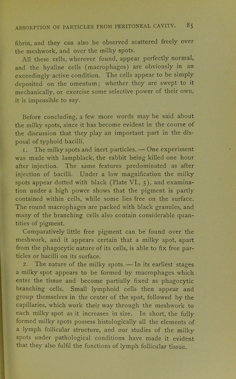 fibrin, and they can also be observed scattered freely over the meshwork, and over the milky spots. All these cells, wherever found, appear perfectly normal, and the hyaline cells (macrophages) are obviously in an exceedingly active condition. The cells appear to be simply deposited on the omentum ; whether they are swept to it mechanically, or exercise some selective power of their own, it is impossible to say. Before concluding, a few more words may be said about the milky spots, since it has become evident in the course of the discussion that they play an important part in the dis- posal of typhoid bacilli. 1. The milky spots and inert particles. — One experiment was made with lampblack, the rabbit being killed one hour after injection. The same features predominated as after injection of bacilli. Under a low magnification the milky spots appear dotted with black (Plate VI., 5), and examina- tion under a high power shows that the pigment is partly contained within cells, while some lies free on the surface. The round macrophages are packed with black granules, and many of the branching cells also contain considerable quan- tities of pigment. Comparatively little free pigment can be found over the meshwork, and it appears certain that a milky spot, apart from the phagocytic nature of its cells, is able to fix free par- ticles or bacilli on its surface. 2. The nature of the milky spots. — In its earliest stages a milky spot appears to be formed by macrophages which enter the tissue and become partially fixed as phagocytic branching cells. Small lymphoid cells then appear and group themselves in the center of the spot, followed by the capillaries, which work their way through the meshwork to each milky spot as it increases in size. In short, the fully formed milky spots possess histologically all the elements of a lymph follicular structure, and our studies of the milky spots under pathological conditions have made it evident that they also fulfil the functions of lymph follicular tissue.