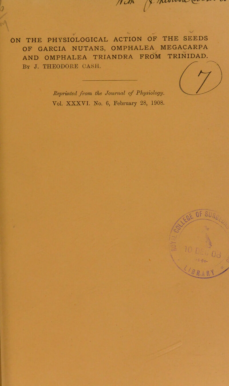 /I P ON THE PHYSIOLOGICAL ACTION OF THE SEEDS OF GARCIA NUTANS, OMPHALEA MEGACARPA AND OMPHALEA TRIANDRA FROM TRINIDAD. By J. THEODORE CASH. Reprinted from the Journal of Physiology. Vol. XXXVI. No. 6, February 28, 1908. i Of SLvv .'.3