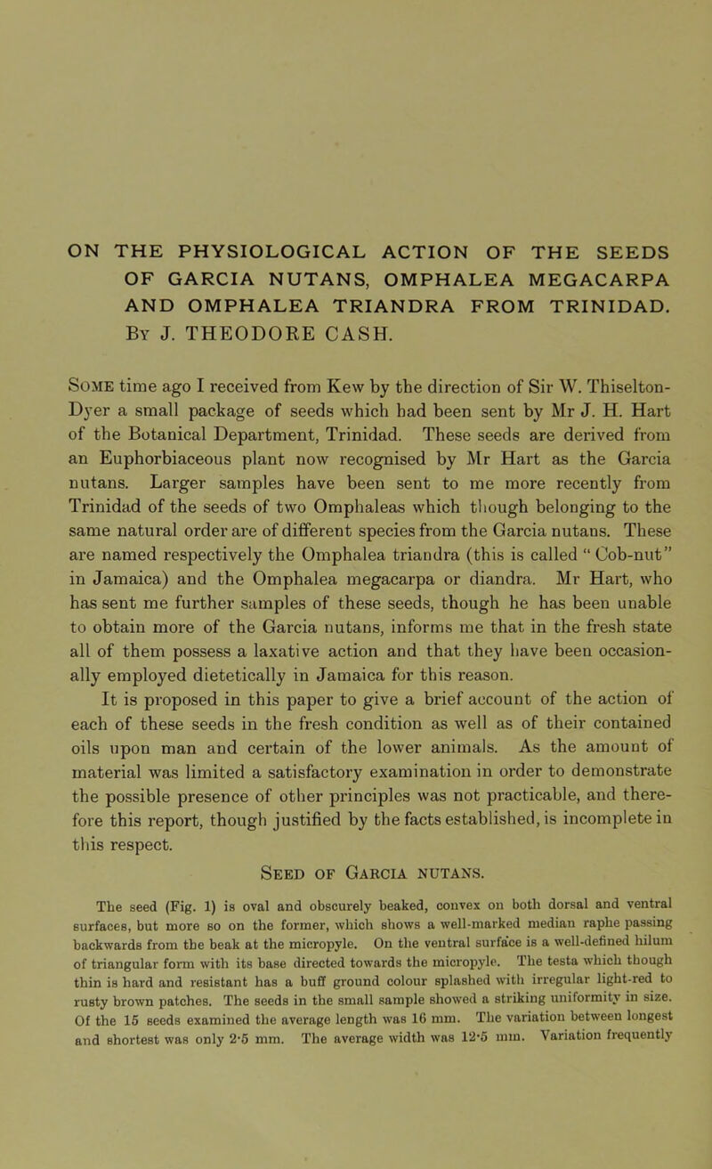 ON THE PHYSIOLOGICAL ACTION OF THE SEEDS OF GARCIA NUTANS, OMPHALEA MEGACARPA AND OMPHALEA TRIANDRA FROM TRINIDAD. By J. THEODORE CASH. Some time ago I received from Kew by the direction of Sir W. Thiselton- Dyer a small package of seeds which had been sent by Mr J. H. Hart of the Botanical Department, Trinidad. These seeds are derived from an Euphorbiaceous plant now recognised by Mr Hart as the Garcia nutans. Larger samples have been sent to me more recently from Trinidad of the seeds of two Omphaleas which though belonging to the same natural order ai’e of different species from the Garcia nutans. These are named respectively the Omphalea triandra (this is called “ Cob-nut” in Jamaica) and the Omphalea megacarpa or diandra. Mr Hart, who has sent me further samples of these seeds, though he has been unable to obtain more of the Garcia nutans, informs me that in the fresh state all of them possess a laxative action and that they have been occasion- ally employed dietetically in Jamaica for this reason. It is proposed in this paper to give a brief account of the action of each of these seeds in the fresh condition as well as of their contained oils upon man and certain of the lower animals. As the amount of material was limited a satisfactory examination in order to demonstrate the possible presence of other principles was not practicable, and there- fore this report, though justified by the facts established, is incomplete in this respect. Seed of Garcia nutans. The seed (Fig. 1) is oval and obscurely beaked, convex on both dorsal and ventral surfaces, but more so on the former, which shows a well-marked median raphe passing backwards from the beak at the micropyle. On the ventral surface is a well-defined hilum of triangular form with its base directed towards the micropyle. The testa which though thin is hard and resistant has a buff ground colour splashed with irregular light-red to rusty brown patches. The seeds in the small sample showed a striking uniformity in size. Of the 15 seeds examined the average length was 16 mm. The variation between longest and shortest was only 2*5 mm. The average width was 12’5 mm. Variation frequently