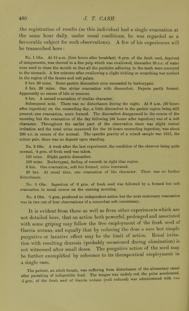 the registration of results (as this individual had a single evacuation at the same hour daily, under usual conditions, he was regarded as a favourable subject for such observations). A few of his experiences will be tmnscribed here: No. 1 Obs. At 12 a.ra. (four hours after breakfast) ‘6 grm. of the fresh seed, deprived of integuments, was chewed to a fine pulp which was swallowed, thereafter 20 c.c. of water were used to rinse the mouth so that all the particles adhering to the teeth were conveyed to the stomach. A few minutes after swallowing a slight tickling or scratching was noticed in the region of the fauces and soft palate. 2 hrs. 30 mins. Some gastric discomfort soon succeeded by borborygmi. 5 hrs. 20 mins. One alvine evacuation with discomfort. Dejecta partly formed. Apparently no excess of bile or mucous. 9 hrs. A second evacuation of similar character. Subsequent note. There was no disturbance during the night. At 8 a.m. (20 hours after ingestion) on the succeeding day, a little discomfort in the gastric region being still present, one evacuation, more formed. The discomfort disappeared in the course of the morning but the evacuation of the day following (44 hours after ingestion) was of a soft character. Throughout the earlier part of the observation there was slight vesical irritation and the total urine measured for the 24 hours succeeding ingestion, was about 230 c.c. in excess of the normal. The specific gravity of a mixed sample was 1015, the colour pale, there was no deposit upon standing. No. 2 Obs. A week after the last experiment, the condition of the observer being quite normal, '4 grm. of fresh seed was taken. 105 mins. Slight gastric discomfort. 180 mins. Borborygmi, feeling of warmth in right iliac region. 6 hrs. One evacuation, soft but formed, urine increased. 20 hrs. At usual time, one evacuation of like character. There was no further disturbance. No. 3 Obs. Ingestion of ’2 grm. of fresh seed was followed by a formed but soft evacuation in usual course on the ensuing morning. No. 4 Obs. •! grm. produced no independent action but the next customary evacuation was in two out of four observations of a somewhat soft consistency. It is evident from these as well as from other experiments which are not detailed here, that an action both powerful, prolonged and associated with some griping may follow the free employment of the fresh seed of Garcia nutans, and equally that by reducing the dose a sure but simple purgative or laxative effect may be the limit of action. Renal iiiita- tion with resulting diuresis (probably occasioned during elimination) is not witnessed after small doses. The purgative action of the seed may be further exemplified by reference to its therapeutical employment in a single case. The patient, an adult female, was suffering from disturbance of the alimentary canal after partaking of indigestible food. The tongue was unduly red, the pulse accelerated. •5 grm. of the fresh seed of Garcia nutans (well reduced) was administered with two