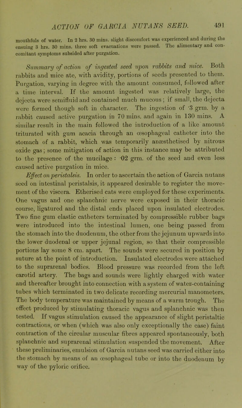 mouthfuls of water. In 2 hrs. 30 mins, slight discomfort was experienced and during the ensuing 3 hrs. 30 mins, three soft evacuations were passed. The alimentary and con- comitant symptoms subsided after purgation. Summary of action of ingested seed upon rabbits and mice. Both rabbits and mice ate, with avidity, portions of seeds presented to them. Purgation, varying in degree with the amount consumed, followed after a time interval. If the amount ingested was relatively large, the dejecta were semifluid and contained much mucous; if small, the dejecta were formed though soft in character. The ingestion of 'S grm. by a rabbit caused active purgation in 70 mins, and again in IfSO mins. A similar result in the main followed the introduction of a like amount triturated with gum acacia through an oesophageal catheter into the stomach of a rabbit, which was temporarily anaesthetised by nitrous oxide gas; some mitigation of action in this instance may be attributed to the presence of the mucilage : -02 grm. of the seed and even less caused active purgation in mice. Effect onjjeristalsis. In order to ascertain the action of Garcia nutans seed on intestinal peristalsis, it appeared desirable to register the move- ment of the viscera. Etherised cats were employed for these experiments. One vagus and one splanchnic nerve were exposed in their thoracic course, ligatured and the distal ends placed upon insulated electrodes. Two fine gum elastic catheters terminated by compressible rubber bags were introduced into the intestinal lumen, one being passed from the stomach into the duodenum, the other from the jejunum upwards into the lower duodenal or upper jejunal region, so that their compressible portions lay some 8 cm. apart. The sounds were secured in position by suture at the point of introduction. Insulated electrodes were attached to the suprarenal bodies. Blood pressure was recorded from the left carotid artery. The bags and sounds were lightly charged with water and thereafter brought into connection with a system of water-containing tubes which terminated in two delicate recording mercurial manometers. The body temperature was maintained by means of a warm trough. The effect produced by stimulating thoracic vagus and splanchnic was then tested. If vagus stimulation caused the appearance of slight peristaltic contractions, or when (which was also only exceptionally the case) faint contraction of the circular muscular fibres appeared spontaneously, both splanchnic and suprarenal stimulation suspended the movement. After these preliminaries, emulsion of Garcia nutans seed was carried either into the stomach by means of an oesophageal tube or into the duodenum by way of the pyloric orifice.