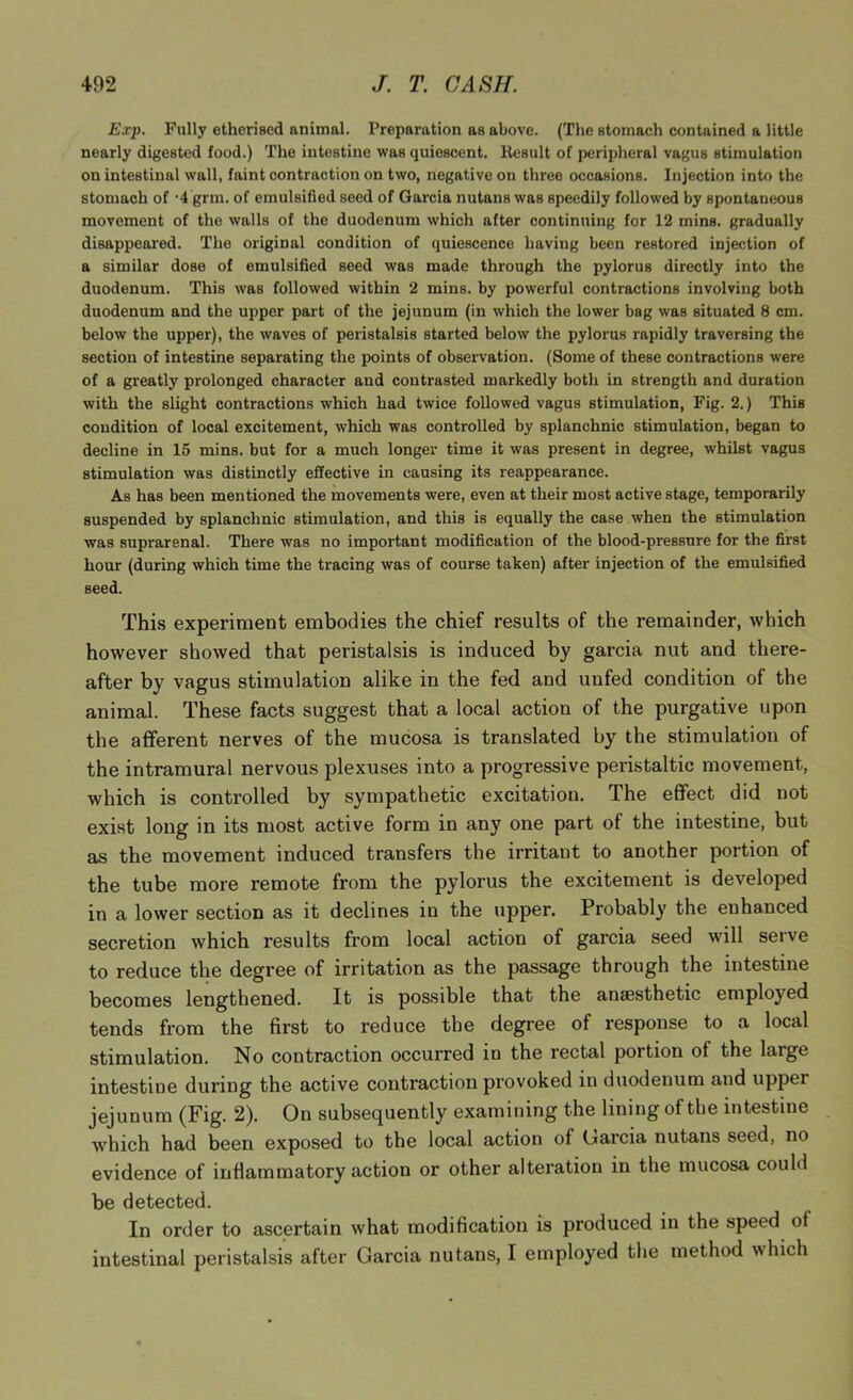 Exp. Fully etherised animal. Preparation as above. (The stomach contained a little nearly digested food.) The intestine was quiescent, llesult of peripheral vagus stimulation on intestinal wall, faint contraction on two, negative on three occasions. Injection into the stomach of •4 grm. of emulsified seed of Garcia nutans was speedily followed by spontaneous movement of the walls of the duodenum which after continuing for 12 mins, gradually disappeared. The original condition of quiescence having been restored injection of a similar dose of emulsified seed was made through the pylorus directly into the duodenum. This was followed within 2 mins, by powerful contractions involving both duodenum and the upper part of the jejunum (in which the lower bag was situated 8 cm. below the upper), the waves of peristalsis started below the pylorus rapidly traversing the section of intestine separating the points of observation. (Some of these contractions were of a greatly prolonged character and contrasted markedly both in strength and duration with the slight contractions which had twice followed vagus stimulation. Fig. 2.) This condition of local excitement, which was controlled by splanchnic stimulation, began to decline in 15 mins, but for a much longer time it was present in degree, whilst vagus stimulation was distinctly effective in causing its reappearance. As has been mentioned the movements were, even at their most active stage, temporarily suspended by splanchnic stimulation, and this is equally the case when the stimulation was suprarenal. There was no important modification of the blood-pressnre for the first hour (during which time the tracing was of course taken) after injection of the emulsified seed. This experiment embodies the chief results of the remainder, which however showed that peristalsis is induced by garcia nut and there- after by vagus stimulation alike in the fed and unfed condition of the animal. These facts suggest that a local action of the purgative upon the afferent nerves of the mucosa is translated by the stimulation of the intramural nervous plexuses into a progressive peristaltic movement, which is controlled by sympathetic excitation. The effect did not exist long in its most active form in any one part of the intestine, but as the movement induced transfers the irritant to another portion of the tube more remote from the pylorus the excitement is developed in a lower section as it declines in the upper. Probably the enhanced secretion which results from local action of garcia seed wdll serve to reduce the degree of irritation as the passage through the intestine becomes lengthened. It is possible that the aniesthetic employed tends from the first to reduce the degree of response to a local stimulation. No contraction occurred in the rectal portion of the large intestine during the active contraction provoked in duodenum and upper jejunum (Fig. 2). On subsequently examining the lining of the intestine which had been exposed to the local action of Garcia nutans seed, no evidence of inflammatory action or other alteration in the mucosa could be detected. In order to ascertain what modification is produced in the speed of intestinal peristalsis after Garcia nutans, I employed the method which