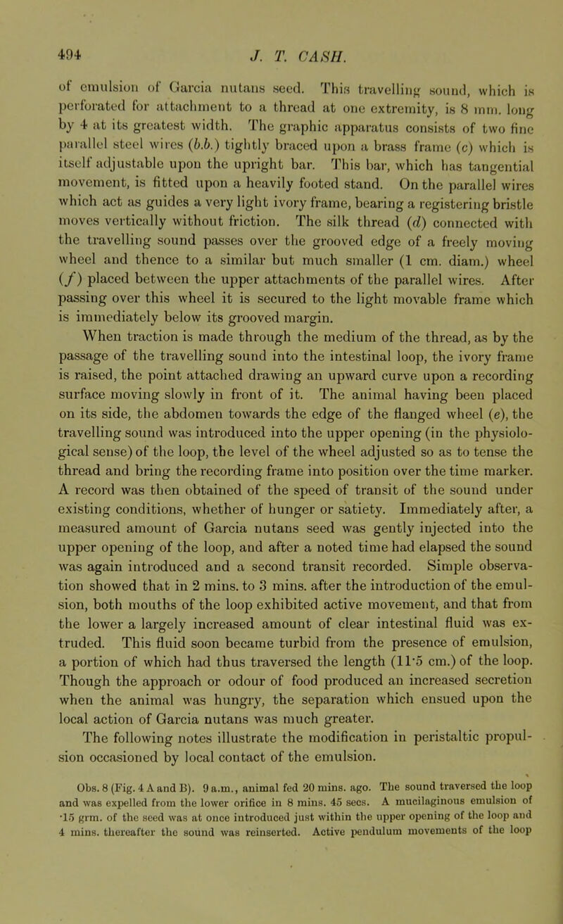 of emulsion of Garcia nutans seed. Thi.s travelliii<^ sound, which is perforated for attaclinient to a thread at one extremity, is 8 mm. long by 4 at its greatest width. The graphic apparatus consists of two fine j)arallel steel wires (b.b.) tightly braced upon a brass frame (c) which is itself adjustable upon the upright bar. This bar, which has tangential movement, is fitted upon a heavily footed stand. On the parallel wires which act as guides a very light ivory frame, bearing a registering bristle moves vertically without friction. The .silk thread (d) connected with the travelling sound passes over the grooved edge of a freely moving wheel and thence to a similar but much smaller (1 cm. diam.) wheel (/) placed between the upper attachments of the parallel wires. After passing over this wheel it is secured to the light movable frame which is immediately below its grooved margin. When traction is made through the medium of the thread, as by the passage of the travelling sound into the intestinal loop, the ivory frame is raised, the point attached drawing an upward curve upon a recording surface moving slowly in front of it. The animal having been placed on its side, the abdomen towards the edge of the flanged wheel (e), the travelling sound was introduced into the upper opening (in the physiolo- gical sense) of the loop, the level of the wheel adjusted so as to tense the thread and bring the recording frame into position over the time marker. A record was then obtained of the speed of transit of the sound under existing conditions, whether of hunger or satiety. Immediately after, a measured amount of Garcia nutans seed was gently injected into the upper opening of the loop, and after a noted time had elapsed the sound was again introduced and a second transit recorded. Simple observa- tion showed that in 2 mins, to 3 mins, after the introduction of the emul- sion, both mouths of the loop exhibited active movement, and that from the lower a largely increased amount of clear intestinal fluid was ex- truded. This fluid soon became turbid from the presence of emulsion, a portion of which had thus traversed the length (1T5 cm.) of the loop. Though the approach or odour of food produced an increased secretion when the animal was hungry, the separation which ensued upon the local action of Garcia nutans was much greater. The following notes illustrate the modification in peristaltic propul- sion occasioned by local contact of the emulsion. % Obs. 8 (Fig. 4 A and B). 9 a.m., animal fed 20 mins. ago. The sound traversed the loop and was expelled from the lower orifice in 8 mins. 45 secs. A mucilaginous emulsion of •15 grm. of the seed was at once introduced just within the upper opening of the loop and 4 mins, thereafter the sound was reinserted. Active pendulum movements of the loop