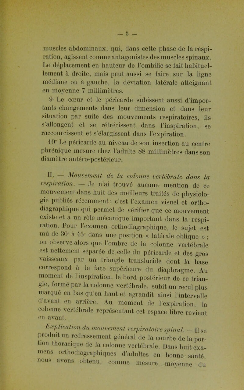 muscles abdominaux, qui, clans cette phase de la respi- ration, agissent comme antagonistes des muscles spinaux. Le déplacement en hauteur de l’ombilic se fait habituel- lement à droite, mais peut aussi se faire sur la ligne médiane ou à gauche, la déviation latérale atteignant en moyenne 7 millimètres. 9° Le cœur et le péricarde subissent aussi d’impor- tants changements dans leur dimension et dons leur situation par suite des mouvements respiratoires, ils s’allongent et se rétrécissent dans l’inspiration, se raccourcissent et s’élargissent dans l’expiration. 10° Le péricarde au niveau de son insertion au centre phrénique mesure chez l’adulte 88 millimètres dans son diamètre antéro-postérieur. II. — Mouvement de la colonne vertébrale dans la respiration. — Je n’ai trouvé aucune mention de ce mouvement dans huit des meilleurs traités de physiolo- gie publiés récemment; c’est l’examen visuel et ortho- diagraphique qui permet de vérifier que ce mouvement existe et a un rôle mécanique important dans la respi- ration. Pour l’examen orthodiagraphique, le sujet est mù de 30 a 43° dans une position « latérale oblique » ; on observe alors que l’ombre de la colonne vertébrale c.>t nettement séparée de celle du péricarde et des gros vaisseaux par un triangle translucide dont la base correspond à la face supérieure du diaphragme. Au moment de 1 inspiration, le bord postérieur de ce trian- gle, formé par la colonne vertébrale, subit un recul plus marqué en bas qu’en haut et agrandit ainsi l’intervalle d’avant en arrière. Au moment de l’expiration, la colonne vertébrale représentant cet espace libre revient en avant. Explication du mouvement respiratoire spinal. — Il se produit un redressement général de la courbe de la por- tion thoracique de la colonne vertébrale. Dans huit exa- mens orthodiagraphiques d’adultes en bonne santé, nous avons obtenu, comme mesure moyenne du