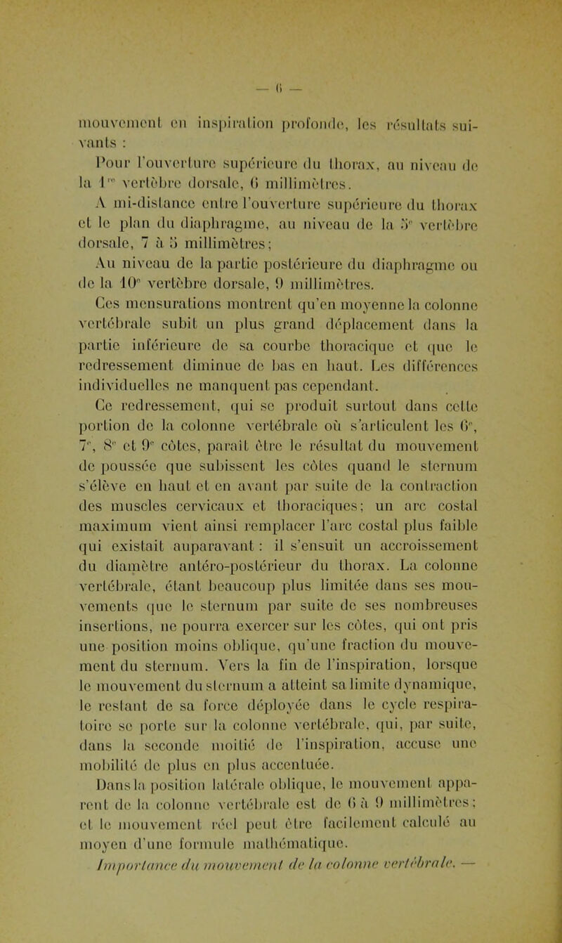 mouvement on inspiration profonde, les résultats sui- vants : Pour l'ouverture supérieure du thorax, au niveau de la I' vertèbre dorsale, G millimètres. A mi-distance entre l’ouverture supérieure du thorax et le plan du diaphragme, au niveau de la 5° vertèbre dorsale, 7 à b millimètres; Au niveau de la partie postérieure du diaphragme ou de la 10 vertèbre dorsale, 9 millimètres. Ces mensurations montrent qu’en moyenne la colonne vertébrale subit un plus grand déplacement dans la partie inférieure de sa courbe thoracique et que le redressement diminue de bas en haut. Les différences individuelles ne manquent pas cependant. Ce redressement, qui se produit surtout dans cette portion de la colonne vertébrale où s'articulent les G, 7, 8 et 9 côtes, parait être le résultat du mouvement de poussée que subissent les côtes quand le sternum s’élève en haut et en avant par suite de la contraction des muscles cervicaux et thoraciques; un arc costal maximum vient ainsi remplacer l’arc costal plus faible qui existait auparavant : il s’ensuit un accroissement du diamètre antéro-postérieur du thorax. La colonne vertébrale, étant beaucoup plus limitée dans ses mou- vements (|uc le sternum par suite de ses nombreuses insertions, ne pourra exercer sur les côtes, qui ont pris une position moins oblique, qu’une fraction du mouve- ment du sternum. Vers la fin de l’inspiration, lorsque le mouvement du sternum a atteint sa limite dynamique, le restant de sa force déployée dans le cycle respira- toire se porte sur la colonne vertébrale, (pii, par suite, dans la seconde moitié de l’inspiration, accuse une mobilité de plus en plus accentuée. Dans la position latérale oblique, le mouvement appa- rent de la colonne vertébrale est, de G à 9 millimètres; et le mouvement réel peut être facilement calculé au moyen d’une formule mathématique. Importance du mouvement de lu colonne vertébrale. —