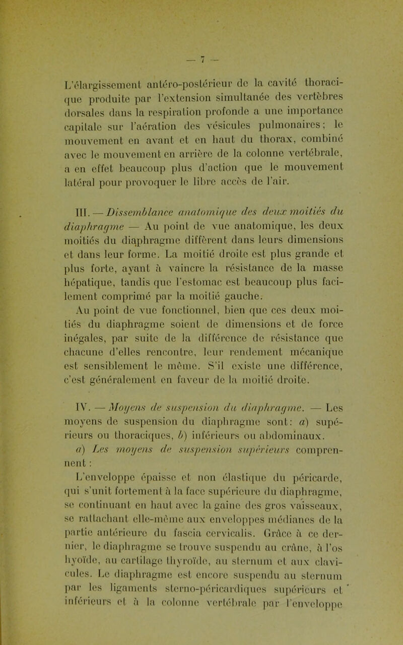 L’élargissement antéro-postérieur do la cavité thoraci- que produite par l’extension simultanée des vertèbres dorsales dans la respiration profonde a une importance capitale sur l’aération des vésicules pulmonaires; le mouvement en avant et en haut du thorax, combiné avec le mouvement en arrière de la colonne vertébrale, a en effet beaucoup plus d’action que le mouvement latéral pour provoquer le libre accès de l’air. III. — Dissemblance anatomique des deux moitiés du diaphragme — Au point de vue anatomique, les deux moitiés du diaphragme diffèrent dans leurs dimensions et dans leur forme. La moitié droite est plus grande et plus forte, ayant à vaincre la résistance de la masse hépatique, tandis que l’estomac est beaucoup plus faci- lement comprimé par la moitié gauche. Au point de vue fonctionnel, bien que ces deux moi- tiés du diaphragme soient de dimensions et de force inégales, par suite de la différence de résistance que chacune d’elles rencontre, leur rendement mécanique est sensiblement le même. S’il existe une différence, c’est généralement en faveur de la moitié droite. IV. —Moyens de suspension du diaphragme. — Les moyens de suspension du diaphragme sont: a) supé- rieurs ou thoraciques, b) inférieurs ou abdominaux. a) Les moyens de suspension supérieurs compren- nent : L’enveloppe épaisse et non élastique du péricarde, qui s’unit fortement à la face supérieure du diaphragme, se continuant en haut avec la gaine des gros vaisseaux, se rattachant elle-même aux enveloppes médianes de la partie antérieure du fascia cervicalis. Grâce à ce der- nier, le diaphragme se trouve suspendu au crâne, à l’os hyoïde, au cartilage thyroïde, au sternum et aux clavi- cules. Le diaphragme est encore suspendu au sternum par les ligaments stcrno-péricardiqucs supérieurs et ’ inférieurs et à la colonne vertébrale par l’enveloppe