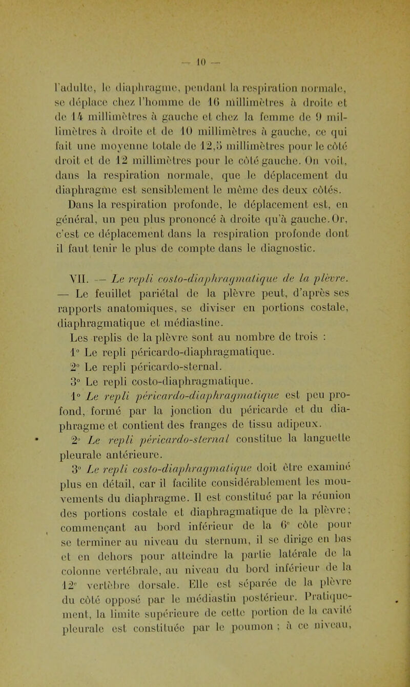 Il) — l'adulte, le diaphragme, pendant la respiration normale, se déplace chez l’homme de 1(5 millimètres à droite et de 14 millimètres à gauche et chez la femme de 9 mil- limètres à droite et de 10 millimètres à gauche, ce qui fait une moyenne totale de 12,o millimètres pour le côté droit et de 12 millimètres pour le côté gauche. On voit, dans la respiration normale, que le déplacement du diaphragme est sensiblement le même des deux côtés. Dans la respiration profonde, le déplacement est, en général, un peu plus prononcé il droite qu’à gauche.Or, c’est ce déplacement dans la respiration profonde donL il faut tenir le plus de compte dans le diagnostic. VII. — Le repli costo-diaphragmatique de la plèvre. — Le feuillet pariétal de la plèvre peut, d’après scs rapports anatomiques, se diviser en portions costale, diaphragmatique et médiastinc. Les replis de la plèvre sont au nombre de trois : 1° Le repli péricardo-diaphragmatiquc. 2° Le repli péricardo-sternal. 3° Le repli costo-diaphragmatique. 1° Le repli péricardo-diaphragrnalique est peu pro- fond, formé par la jonction du péricarde et du dia- phragme et contient des franges de tissu adipeux. 2° Le repli péricardo-sternal constitue la languette pleurale antérieure. 3° Le repli costo-diaphragmatique doit être examiné plus en détail, car il facilite considérablement les mou- vements du diaphragme. Il est constitué par la réunion des portions costale et diaphragmatique de la plèvre, commençant au bord inférieur de la (V côle pour se terminer au niveau du sternum, il se dirige en has et en dehors pour atteindre la partie latérale de la colonne vertébrale, au niveau du bord inférieur de la 12” vertèbre dorsale. Elle est séparée de la plèvre du côté opposé par le médiastiu postérieur. Pratique- ment, la limite supérieure de cette portion de la cavité pleurale est constituée par le poumon ; a ce niveau,