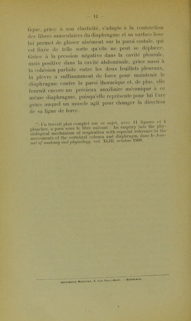 \2 li(|iir. grâce à son élaslicilé. s'adapte a la contraction ,|es fi lires musculaires du diaphragme cl sa surface lisse lui permet de glisser aisément sur la paroi costale, «pii esl fixée de telle sorte qu’elle ne peut se déplacer, (iinee à la pression négative dans la cavité pleurale, mais positive dans la cavité abdominale, grâce aussi a la cohésion parfaite entre les deux feuillets pleuraux, la plèvre a suffisamment de force pour maintenir le diaphragme contre la paroi thoracique et, de plus, elle fournit encore un précieux auxiliaire mécanique à ce même diaphragme, puisqu’elle représente pour lui l'arc grâce auquel un muscle agit pour changer la direction de sa ligne de force. •) In travail plus complet sur ce sujet, avec 11 ligun> H i planches, a pan. sous le titre suivant : An enqu.ry uito tlie p i - siolôgical mechanism of respiration wiLh «spécial referenc 'l“ 1 “ movementsof lhe vertébral column an. diaphragm, <lan* U J an- nal n/'anatomy andpliysiôlot/y, vol. XLUI, pctolne b»l)s. IMPRIMERIE MODERNE, 8, RUE Paul-Bert. bordeaux.
