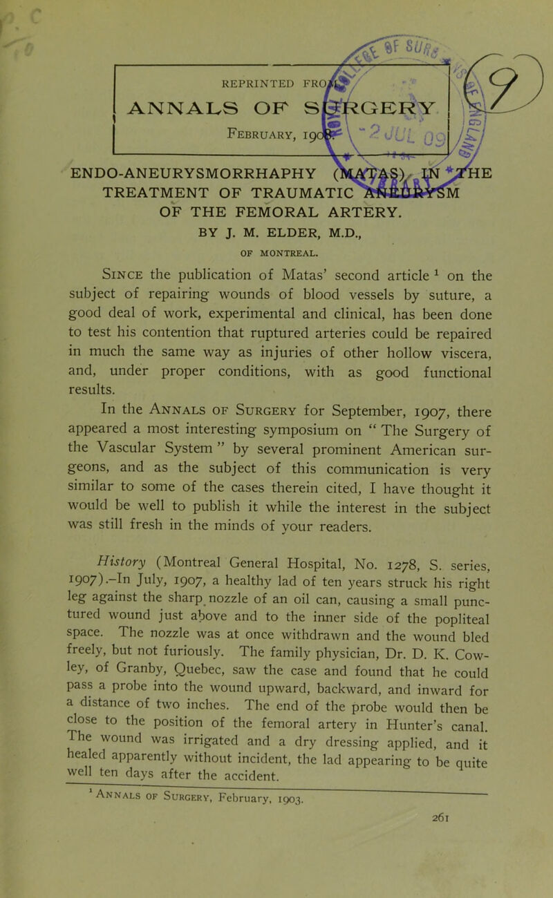 ENDO-ANEURYSMORRHAPHY TREATMENT OF TRAUMi OF THE FEMORAL ARTERY. BY J. M. ELDER, M.D., ANNALS OF S February, 19 REPRINTED FR OF MONTREAL. Since the publication of Matas’ second article ^ on the subject of repairing wounds of blood vessels by suture, a good deal of work, experimental and clinical, has been done to test his contention that ruptured arteries could be repaired in much the same way as injuries of other hollow viscera, and, under proper conditions, with as good functional results. In the Annals of Surgery for September, 1907, there appeared a most interesting symposium on “ The Surgery of the Vascular System ” by several prominent American sur- geons, and as the subject of this communication is very similar to some of the cases therein cited, I have thought it would be well to publish it while the interest in the subject was still fresh in the minds of your readers. History (Montreal General Hospital, No. 1278, S. series, 1907).-In July, 1907, a healthy lad of ten years struck his right leg against the sharp_ nozzle of an oil can, causing a small punc- tured wound just above and to the inner side of the popliteal space. The nozzle was at once withdrawn and the wound bled freely, but not furiously. The family physician. Dr. D. K. Cow- ley, of Granby, Quebec, saw the case and found that he could pass a probe into the wound upward, backward, and inward for a distance of two inches. The end of the probe would then be close to the position of the femoral artery in Hunter’s canal. The wound was irrigated and a dry dressing applied, and it healed apparently without incident, the lad appearing to be quite well ten days after the accident. Annals of Surgery, February, 1903.