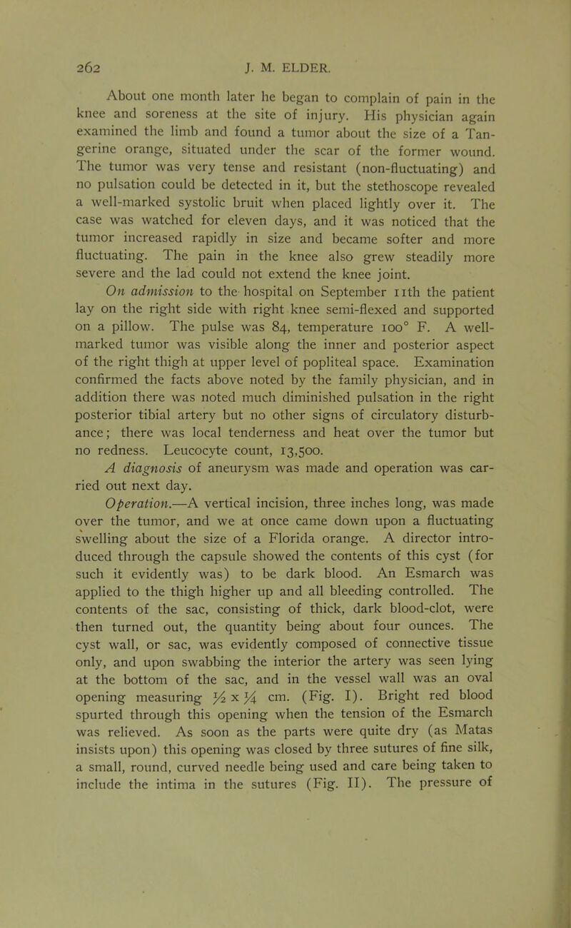 262 J. M. ELDER. About one month later he began to complain of pain in the knee and soreness at the site of injury. His physician again examined the limb and found a tumor about the size of a Tan- gerine orange, situated under the scar of the former wound. The tumor was very tense and resistant (non-fluctuating) and no pulsation could be detected in it, but the stethoscope revealed a well-marked systolic bruit when placed lightly over it. The case was watched for eleven days, and it was noticed that the tumor increased rapidly in size and became softer and more fluctuating. The pain in the knee also grew steadily more severe and the lad could not extend the knee joint. On admission to the hospital on September i ith the patient lay on the right side with right knee semi-flexed and supported on a pillow. The pulse was 84, temperature 100° F. A well- marked tumor was visible along the inner and posterior aspect of the right thigh at upper level of popliteal space. Examination confirmed the facts above noted by the family physician, and in addition there was noted much diminished pulsation in the right posterior tibial artery but no other signs of circulatory disturb- ance; there was local tenderness and heat over the tumor but no redness. Leucocyte count, 13,500. A diagnosis of aneurysm was made and operation was car- ried out next day. Operation.—A vertical incision, three inches long, was made over the tumor, and we at once came down upon a fluctuating swelling about the size of a Florida orange. A director intro- duced through the capsule showed the contents of this cyst (for such it evidently was) to be dark blood. An Esmarch was applied to the thigh higher up and all bleeding controlled. The contents of the sac, consisting of thick, dark blood-clot, were then turned out, the quantity being about four ounces. The cyst wall, or sac, was evidently composed of connective tissue only, and upon swabbing the interior the artery was seen lying at the bottom of the sac, and in the vessel wall was an oval opening measuring ^x^ cm. (Fig. I). Bright red blood spurted through this opening when the tension of the Esmarch was relieved. As soon as the parts were quite dry (as Matas insists upon) this opening was closed by three sutures of fine silk, a small, round, curved needle being used and care being taken to