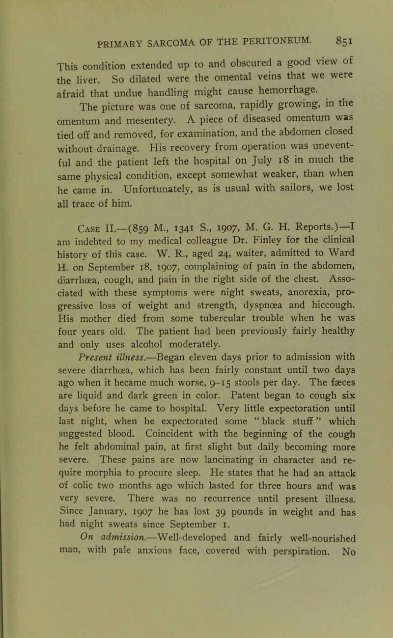 This condition extended up to and obscured a good view of the liver. So dilated were the omental veins that we were afraid that undue handling might cause hemorrhage. The picture was one of sarcoma, rapidly growing, in the omentum and mesentery. A piece of diseased omentum was tied off and removed, for examination, and the abdomen closed without drainage. His recovery from operation was unevent- ful and the patient left the hospital on July 18 in much the same physical condition, except somewhat weaker, than when he came in. Unfortunately, as is usual with sailors, we lost all trace of him. Case II.—(859 M., 1341 S., 1907, M. G. H. Reports.)—I am indebted to my medical colleague Dr. Finley for the clinical history of this case. W. R., aged 24, waiter, admitted to Ward H. on September 18, 1907, complaining of pain in the abdomen, diarrhoea, cough, and pain in the right side of the chest. Asso- ciated with these symptoms were night sweats, anorexia, pro- gressive loss of weight and strength, dyspnoea and hiccough. His mother died from some tubercular trouble when he was four years old. The patient had been previously fairly healthy and only uses alcohol moderately. Present illness.—Began eleven days prior to admission with severe diarrhoea, which has been fairly constant until two days ago when it became much worse, 9-15 stools per day. The faeces are liquid and dark green in color. Patent began to cough six days before he came to hospital. Very little expectoration until last night, when he expectorated some “ black stuff ” which suggested blood. Coincident with the beginning of the cough he felt abdominal pain, at first slight but daily becoming more severe. These pains are now lancinating in character and re- quire morphia to procure sleep. He states that he had an attack of colic two months ago which lasted for three hours and was very severe. There was no recurrence until present illness. Since January, 1907 he has lost 39 pounds in weight and has had night sweats since September i. On admission.—Well-developed and fairly well-nourished man, with pale anxious face, covered with perspiration. No