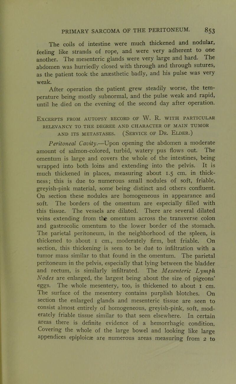 The coils of intestine were much thickened and nodular, feeling like strands of rope, and were very adherent to one another. The mesenteric glands were very large and hard. The abdomen was hurriedly closed with through and through sutures, as the patient took the anjesthetic badly, and his pulse was very weak. After operation the patient grew steadily worse, the tem- perature being mostly subnormal, and the pulse weak and rapid, until he died on the evening of the second day after operation. Excerpts from autopsy record of W. R. with particular RELEVANCY TO THE DEGREE AND CHARACTER OF MAIN TUMOR AND ITS METASTASES. (SERVICE OF Dr. ElDER.) Peritoneal Cavity.—Upon opening the abdomen a moderate amount of salmon-colored, turbid, watery pus flows out. The omentum is large and covers the whole of the intestines, being wrapped into both loins and extending into the pelvis. It is much thickened in places, measuring about 1.5 cm. in thick- ness; this is due to numerous small nodules of soft, friable, greyish-pink material, some' being distinct and others confluent. On section these nodules are homogeneous in appearance and soft. The borders of the omentum are especially filled with this tissue. The vessels are dilated. There are several dilated veins extending from tht omentum across the transverse colon and gastrocolic omentum to the lower border of the stomach. The parietal peritoneum, in the neighborhood of the spleen, is thickened to about i cm., moderately firm, but friable. On section, this thickening is seen to be du6 to infiltration with a tumor mass similar to that found in the omentum. The parietal peritoneum in the pelvis, especially that lying between the bladder and rectum, is similarly infiltrated. The Mesenteric Lymph Nodes are enlarged, the largest being about the size of pigeons’ eggs. The whole mesentery, too, is thickened to about i cm. The surface of the mesentery contains purplish blotches. On section the enlarged glands and mesenteric tissue are seen to consist almost entirely of homogeneous, greyish-pink, soft, mod- erately friable tissue similar to that seen elsewhere. In certain areas there is definite evidence of a hemorrhagic condition. Covering the whole of the large bowel and looking like large appendices epiploicae are numerous areas measuring from 2 to