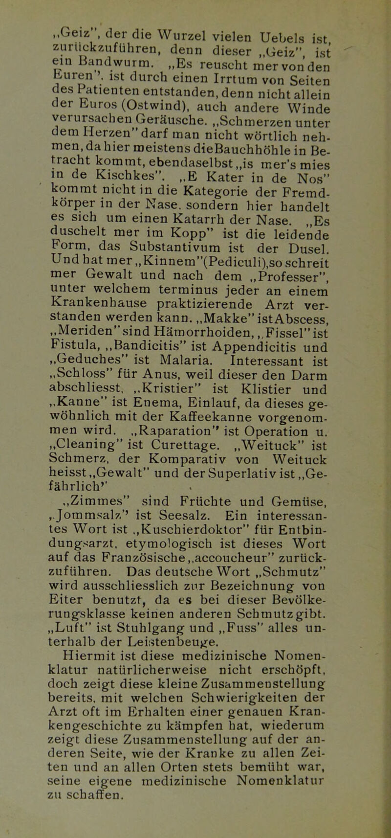 ..Geiz der die Wurzel vielen Uebels ist zurückzuführen, denn dieser „Geiz” ist ein Bandwurm. „Es reuscht mervonden Euren ist durch einen Irrtum von Seiten des Patienten entstanden, denn nicht allein der Euros (Ostwind), auch andere Winde verursachen Geräusche. ,,Schmerzen unter dem Herzen darf man nicht wörtlich neh- men, da hier meistens dieBauchhöhle in Be- tracht kommt, ebendaselbst „is mer’smies in de Kischkes”. „E Kater in de Nos” kommt nicht in die Kategorie der Fremd- körper in der Nase, sondern hier handelt es sich um einen Katarrh der Nase. „Es duschelt mer im Kopp” ist die leidende Form, das Substantivum ist der Dusel. Und hat mer,, Kinnem”(Pediculi),so schreit mer Gewalt und nach dem „Professer”, unter welchem terminus jeder an einem Krankenhause praktizierende Arzt ver- standen werden kann. „Makke” istAbscess, ,,Meriden”sind Hämorrhoiden, ,,Fissel”ist Fistula, ,,Bandicitis” ist Appendicitis und „Geduches” ist Malaria. Interessant ist „Schloss” für Anus, weil dieser den Darm abschliesst, ,,Kristier” ist Klistier und ,.Kanne” ist Enema, Einlauf, da dieses ge- wöhnlich mit der Kaffeekanne vorgenom- men wird. ,,Raparation’’ ist Operation u. „Cleaning” ist Curettage. „Weituck” ist Schmerz, der Komparativ von Weituck heisst,,Gewalt” und der Superlativ ist,,Ge- fährlich’’ .,Zimmes” sind Früchte und Gemüse, „Jommsalz’’ ist Seesalz. Ein interessan- tes Wort ist ..Kuschierdoklor” für Entbin- dungsarzt. etymologisch ist dieses Wort auf das Französische,.accoucheur” zurück- zuführen. Das deutsche Wort „Schmutz” wird ausschliesslich zur Bezeichnung von Eiter benutzt, da es bei dieser Bevölke- rungsklasse keinen anderen Schmutzgibt. „Luft” ist Stuhlgang und „Fuss” alles un- terhalb der Leistenbeuge. Hiermit ist diese medizinische Nomen- klatur natürlicherweise nicht erschöpft, doch zeigt diese kleine Zusammenstellung bereits, mit welchen Schwierigkeiten der Arzt oft im Erhalten einer genauen Kran- kengeschichte zu kämpfen hat, wiederum zeigt diese Zusammenstellung auf der an- deren Seite, wie der Kranke zu allen Zei- ten und an allen Orten stets bemüht war, seine eigene medizinische Nomenklatur zu schaffen.