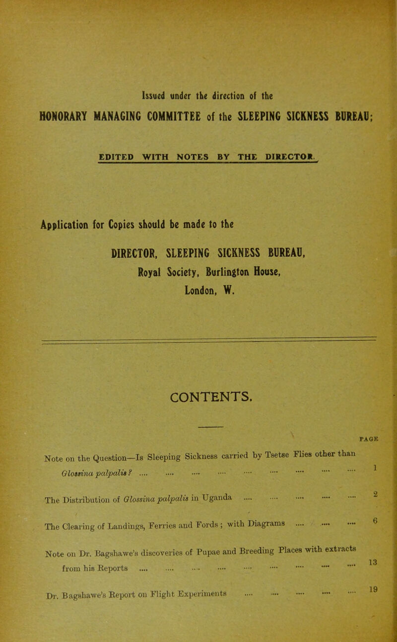 Issued under the direction of the HONORARY MANAGING COMMITTEE of the SLEEPING SICKNESS BOREAl); EDITED WITH NOTES BY THE DIRECTOK. Application for Copies should be made to the DIRECTOR, SLEEPING SICKNESS BUREAU. Royal Society, Burlington House, London, W. CONTENTS. ^ Note on the Question—Is Sleeping Sickness carried by Tsetse Flies other than 1 Gloasina palpcdia The Distribution of ill The Clearing of Landings, Ferries and Fords ; with Diagrams 6 Note on Dr. Bagshawe’s discoveries of Pupae and Breeding Places with extracts 13 from his Keports 19 Dr. Bagshawe’s Eeport on Flight Experiments