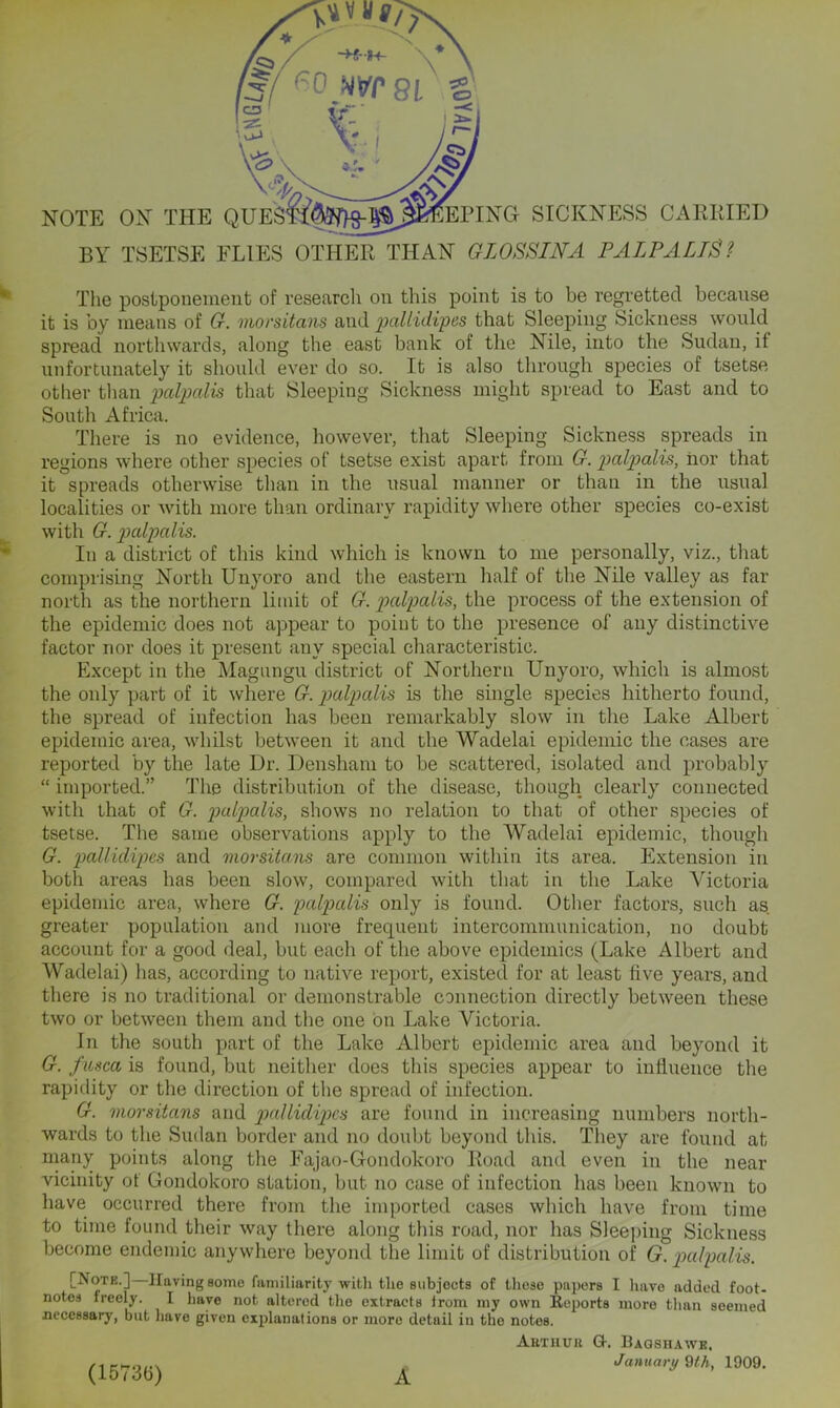 BY TSETSE FLIES OTHER THAN GZOSSINA PALP ALTS? The postponement of research on this point is to be regretted because it is by means of G. morsitans and 2^Alidipes that Sleeping Sickness would spread northwards, along the east bank of the Nile, into the Sudan, if unfortunately it should ever do so. It is also through species of tsetse other tlian palpcdis that Sleeping Sickness might spread to East and to South Africa. There is no evidence, however, that Sleeping Sickness spreads in regions where other species of tsetse exist apart from G. palpalis, nor that it spreads otherwise than in the usual manner or than in the usual localities or with more than ordinary rapidity where other species co-exist with G. palpalis. In a district of this kind which is known to me personally, viz., that comprising North Unyoro and the eastern half of the Nile valley as far north as the northern limit of G. palpalis, the process of the extension of the epidemic does not appear to point to the presence of any distinctive factor nor does it present any special characteristic. Except in the Magungu district of Northern Unyoro, which is almost the only part of it where G. p)alp>alis is the single species hitherto found, the spread of infection has been remarkably slow in the Lake Albert epidemic area, whilst between it and the Wadelai epidemic the cases are reported by the late Dr. Densham to be scattered, isolated and probably “ imported.” The distribution of the disease, though clearly connected with that of G. p>alx)alis, shows no relation to that of other species of tsetse. The same observations apply to the Wadelai epidemic, though G. pallidipes and morsita.ns are common within its area. Extension in both areas has been slow, compared with that in the Lake Victoria epidemic area, where G. palp)alis only is found. Other factors, such as greater population and more frequent intercommunication, no doubt account for a good deal, but each of the above epidemics (Lake Albert and Wadelai) lias, according to native report, existed for at least five years, and there is no traditional or demonstrable connection directly between these two or between them and the one on Lake Victoria. In the south part of the Lake Albert epidemic area and beyond it G. fusca is found, but neither does this species appear to influence the rapidity or the direction of the spread of infection. G. morsitans and p)<^Slidip)cs are found in increasing numbers north- wards to the Sudan border and no doubt beyond this. They are found at niany points along the Fajao-Gondokoro Road and even in the near vicinity of Gondokoro station, but no case of infection has been known to have occurred there from the imported cases which have from time to time found their way there along this road, nor has Sleeping Sickness become endemic anywhere beyond the limit of distribution of G. ixdpalis. [Note.] Having some familiarity with tlie subjects of those papers I have added foot- notes freely. I have not altered the extracts Irom my own Eeports more than seemed necessary, but have given explanations or more detail in the notes. Aetuuu G. Baqshawk. . January Qth, 1909, (15<3b) A