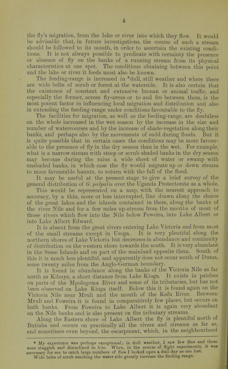 tlie ily’s migration, from the lake or river into wliicli they ilovv. It would he advisable ihat, in future investigations, tlie course of such a stream should bo followed to its mouth, in order to ascertain the existing condi- tions. It is not always possil)le to predicate with certainty the presence or absence of fly on the banks of a running stream from its physical characteristics at one S]iot. The conditions obtaining between this point and the lake or river it feeds must also be known. The feeding-range is increased in *dull, still weather and where tliere are wide belts of scrub or forest at the waterside. It is also certain that the existence of constant and extensive human or animal traffic, and especially the former, across fly-areas or to and fro between them, is the most potent factor in influencing local migration and distribution and also in extending the feeding-range under conditions favourable to the fly. The facilities for migration, as well as the feeding-range, are doubtless on the whole increased in the wet season by the increase in the size and number of watercourses and by the increase of shade-vegetation along their banks, and perhaps also by the movements of sudd during floods. But it is quite possible that in certain cases the conditions may be more favour- able to the presence of fly in the dry season than in the wet. For example, what is a narrow stream with steep or scrub-shaded banks in the dry season may become during the rains a wide sheet of water or swamp with unshaded banks, in which case the fly would migrate up or down stream to more favourable haunts, to return with the fall of the flood. It may be useful at the present stage to give a brief survey of the general distribution of 0. pcdpalis over the Uganda Protectorate as a whole. This would be represented on a map, with the nearest approach to accuracy, by a thin, more or less interrupted, line drawn along the shores of the great lakes and the islands contained in them, along the banks of the river Nile and for a few miles up-stream from the moutlis of most of those rivers which flow into the Nile below Foweira, into Lake Albert or into Lake Albert Edward. It is absent from the great rivers entering Lake Victoria and from must of the small streams except in Usoga. It is very plentilul along the northern shores of Lake Victoria but decreases in abundance and continuity of distribution on the western shore towards the south. It is very abundant in the Sesse Islands and on part of the mainland opposite them. South of this it is much less plentiful, and apparently does not occur south of Duma, some twenty miles from the Anglo-German boundary. It is found in abundance along the banks of the Victoria Nile as far nortli as Kibuye, a short distance from Lake Kioga. It exists in patches ' on }>arts of the Mpologoma Liver and some of its tributaries, but has not -j been observed on Lake Kioga itself. Below this it is found again on the ; Victoria Nile near Mruli and the mouth of the Kafu Liver. Between j Mruli and Foweii’a it is found in comparatively few places, but occurs on j both banks. From Foweira to Lake Albert it is again very abundant ^ on the Nile banks and is also present on the tributary streams. Along the Eastern shore of Lake Albert tlie fly is plentiful north of Butiaba and occurs on jiractically all the rivers and streams as iar as, and sometimes even beyond, the e.scarpment, which, in the neighbourhooil * My experience was perhaps exceptional; in dull weather, 1 saw few Hies and those were sluggish and disinclined to bite. When, in the course of flight experiments, it was necessary for me to catch largo numbers of Hies I looked upon a dull day as one lost. J* Wide belts of scrub reaching the water side greatly iacreaso the feeding range.