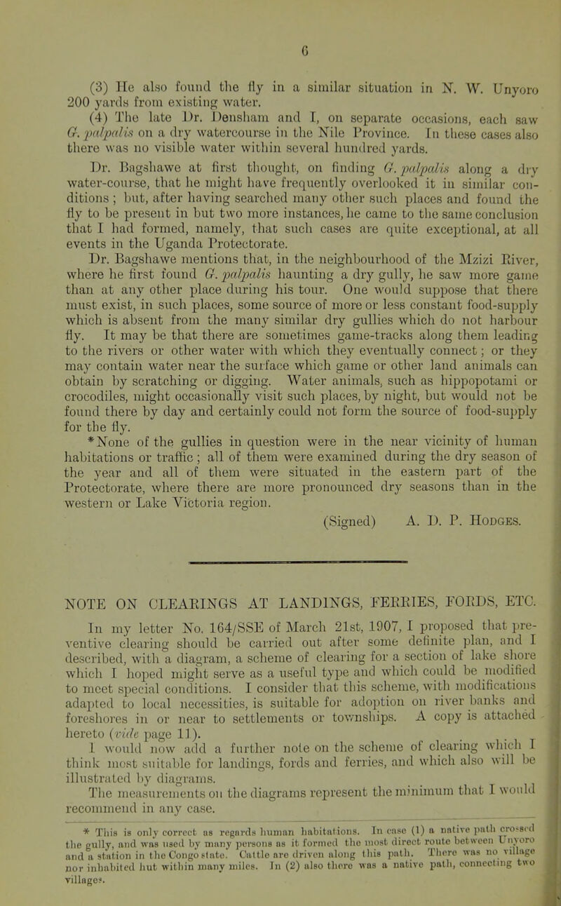 G (3) He also found the fly in a similar situation in N. W. Unyoro 200 yards from existing water. (4) The late Dr. Densham and I, on separate occasions, each saw G. ^Htlpnlis on a dry watercourse in the Nile Province. In these cases also there was no visible water within several liundred yards. Dr. Bagsliawe at first thought, on finding G. palpcdis along a dry water-course, that he might have frequently overlooked it in similar con- ditions ; but, after having searched many other such places and found the fly to be present in but two more instances, he came to tlie same conclusion that I had formed, namely, that such cases are quite exceptional, at all events in the Uganda Protectorate. Dr. Bagshawe mentions that, in the neighbourhood of the Mzizi Piiver, where he first found G. pcdpalis haunting a dry gully, he saw more game than at any other place during his tour. One would suppo.se that Biere must exist, in such places, some source of more or less constant food-supply which is absent from the many similar dry gullies which do not harbour fly. It may be that there are sometimes game-tracks along them leading to the rivers or other water with which they eventually connect; or they may contain water near the surface which game or other land animals can obtain by scratching or digging. Water animals, such as hippopotami or crocodiles, might occasionally visit such places, by night, but would not be found there by day and certainly could not form the source of food-supply for the fly. *None of the gullies in question were in the near vicinity of human habitations or traffic; all of them were examined during the dry season of the year and all of them were situated in the eastern part of the Protectorate, where there are more pronounced dry seasons than in the western or Lake Victoria region. (Signed) A. D. P. Hodges. NOTE ON OLEAEINGS AT LANDINGS, EEEEIES, EOEDS, ETC. In my letter No. 164/SSE of March 21st, 1907, I proposed that pre- ventive clearing should be carried out after some definite plan, and I described, with a diagram, a scheme of clearing for a section of lake shore which I hoped miglit serve as a useful type and which could be modified to meet special conditions. I consider that this scheme, with modifications adapted to local necessities, is suitable for adoption on river banks and foreshores in or near to settlements or townships. A copy is attached hereto {vide page 11). 1 would now add a further note on the .sclieme of clearing which I think most suitable for landings, fords and ferries, and which also will be illustrated by diagrams. The measurements on the diagrams represent them.mimum that I would recommend in any case. * This is only correct as regards Inimnn liiibitations. In case (1) a native path cro>8cd tlie gully, and was used by many persons as it formed the most direct route between Liooro and a station in the Congo slate. Cattle are driven along this path. There was no village nor inhabited hut within many miles. In (2) also there was a native path, connecting t«o village?.