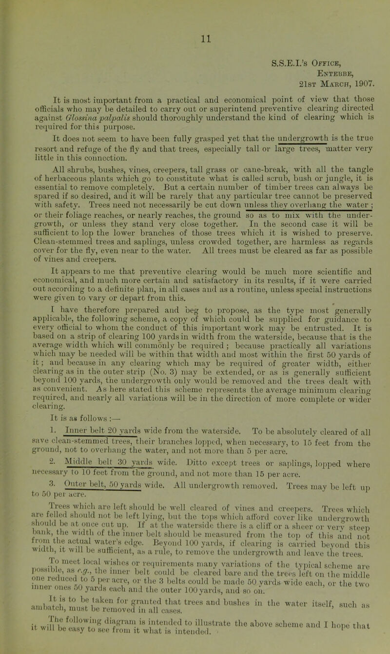 S.S.E.I.’s Office, Enteube, 21st March, 1907. It is most important from a practical and economical point of view that those officials who may l>e detailed to carry out or superintend preventive clearing directed against should thoroughly understand the kind of clearing which is reijuired for this jjurpose. It does not seem to have been fully grasjied yet that the undergrowth is the true resort and refuge of the fly and that trees, especially tall or large trees, matter very little in this connection. All shrubs, bushes, vines, creepers, tall grass or cane-break, with all the tangle of herbaceous plants which go to constitute what is called scrub, bush or jungle, it is essential to remove completely. But a certain number of timber trees can always be spared if so desired, and it will be rarely that any particular tree cannot be preserved with safety. Trees need not necessarily be cut down unless they overhang the water ; or their foliage reaches, or nearly reaches, the ground so as to mix with the under- growth, or unless they stand very close together. In the second case it will be sufficient to lop the lower branches of those trees which it is wished to preserve. Clean-stemmed trees and saplings, unless crowded together, are harmless as regards cover for the fly, even near to the water. All trees must be cleared as far as possible of vines and creepers. It appears to me that preventive clearing would be much more scientific and economical, and much more certain and satisfactory in its results, if it were carried out according to a definite plan, in all cases and as a routine, unless special instructions were given to vary or depart from this. « I have therefore prepared and beg to propose, as the type most generally applicable, the following scheme, a copy of which could be supplied for guidance to every official to whom the conduct of this important work may be entrusted. It is based on a strip of clearing 100 yards in width from the waterside, because that is the average width which will commonly be required ; because practically all variations which may be needed will be within that width and most within the first 50 yards of it; and because in any clearing winch may be required of greater width, either clearing as in the outer strip (No. .3) may be extended, or as is generally sufficient beyond 100 yards, liie undergrowth only would be removed and the trees dealt with as convenient. .As here stated this scheme represents the average minimum clearing required, and nearly all variations will be in the direction of more complete or wider clearing. It is as follows :— 1- Inner belt 20 yards wide from the waterside. To be absolutely cleared of all save clean-stemmed trees, their branches lojjped, when necessary, to 15 feet from the ground, not to overhang the water, and not more than 5 per acrk -■ Middle belt 30 yards wide. Ditto except trees or sajilings, lopped where necessary to 10 feet from the gi-onnd, and not more than 15 per acre. Outer belt, 50 yards wide. All undergrowth removed. Trees may be left up to 50 per acre. Trees which are left should be well cleared of vines and creepers. Trees which are felled should not be left lying, but the tops which aflbrd cover like uiKlerrowth .should be at once cut up. If at the waterside there is a cliti or a sheer or verv steep bank, the width of the inner belt should be measured from the toj) of this and not trqni the actmil waterb ^ Beyond 100 yards, if clearing is cairied beyond this width. It will be sufficient, as a rule, to remove the undergrowth and leave the trees. lo meet local wishes or requirements many variations of the typical scheme are jiossible, as c y. the inner belt could be cleared bare and the trees left on the middle one reduced to o per acre, or the 3 belts could be made 50 yards wide each, or the two inner ones 50 yards each and the outer 100yards, and so on. .,,..1 /'’•ken for granted that trees and bushes in the water itself, such as ambatch, must be removed in all cases. ’ it wif/diagrani is intended to illustrate the above scheme and I hope that It will be easy to see from it what is intende.l. ‘