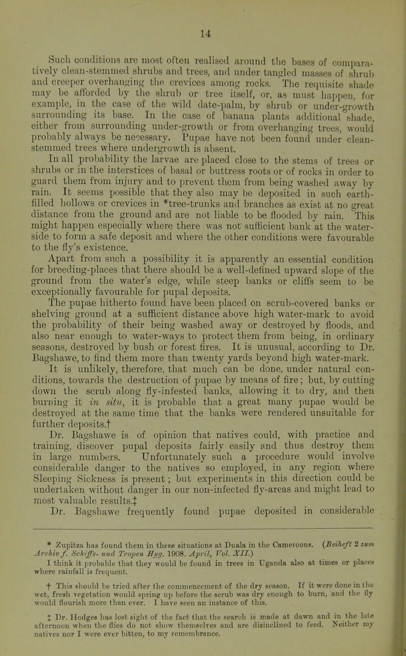 Sucli conditions are most often realised around tlie bases of compara- tively clean-stemmed shrubs and trees, and under tangled masses of shrub and creeper overhanjring the crevices among rocks. The requisite shade may be afforded by the shrub or tree itself, or, as must ha];peu, foi* example, in the case of the wild date-palm, by shrub or under-growth surrounding its base. In the case of banana plants additional shade, either from surrounding under-growth or from overhanging trees, would probably always be necessary. Pupae have not been found under clean- stemmed trees where undergrowth is absent. In all probability the larvae are placed close to the stems of trees or shrubs or in the interstices of basal or buttress roots or of rocks in order to guard them from injury and to prevent them from being washed away by rain. It seems possible that they also may be deposited in such earth- filled hollows or crevices in *tree-trunks and branches as exist at no great distance Irom the ground and are not liable to be flooded by rain. This might happen especially where there was not' sufficient bank at the water- side to form a safe deposit and where the other conditions were favourable to the fly’s existence. Apart from such a possibility it is apparently an essential condition for breeding-places that there should be a well-defined upward slope of the ground from the water’s edge, while steep banks or cliffs seem to be exceptionally favourable for pupal deposits. The pupae hitherto found have been placed on scrub-covered banks or shelving ground at a sufficient distance above high water-mark to avoid the probability of their being washed away or destroyed by floods, and also near enough to water-ways to protect them from being, in ordinary seasons, destroyed by bush or forest fires. It is unusual, according to Dr. Bagshawe, to find them more than twenty yards beyond high water-mark. It is unlikely, therefore, that much can be done, under natural con- ditions, towards the destruction of pupae by means of fire; but, by cutting down the scrub along fly-infested banks, allowing it to dry, and then burning it in situ, it is probable that a great many jDupae would be destroyed at the same time that the banks were rendered unsuitable for further deposits.! Dr. Bagshawe is of opinion that natives could, with practice and training, discover pupal deposits fairly easily and thus destroy thenr in large numbers. Unfortunately such a procedure would involve considerable danger to the natives so employed, in any region where Sleeping Sickness is present; but experiments in this direction could be undertaken without danger in our non-infected fly-areas and might lead to most valuable results.! Dr. Bagshawe frequently found pupae deposited in considerable . * Zupitza hns found them in these situations at Diiala in the Cameroons. {Beiheft 2 zum Archiv f. Schiffs- vnd Tropen Eyg. 1908. April, Vol. XII.) I think it probable tliat they would be found in trees in Uganda also at times or places where rainfall is frequent. f This should be tried after the eommencement of the dry season. If it were done in the wet, fresh vegetation would spring up before the scrub was dry enough to bui'ii, and the tly would flourish more than ever. I have seen an instance of this. i Dr. Hodges has lost siglit of the fact that the search is made at dawn and in the late afternoon when the flics do not show themselves and are disinclined to feed. JS’either my natives nor I were ever bitten, to my remembrance.