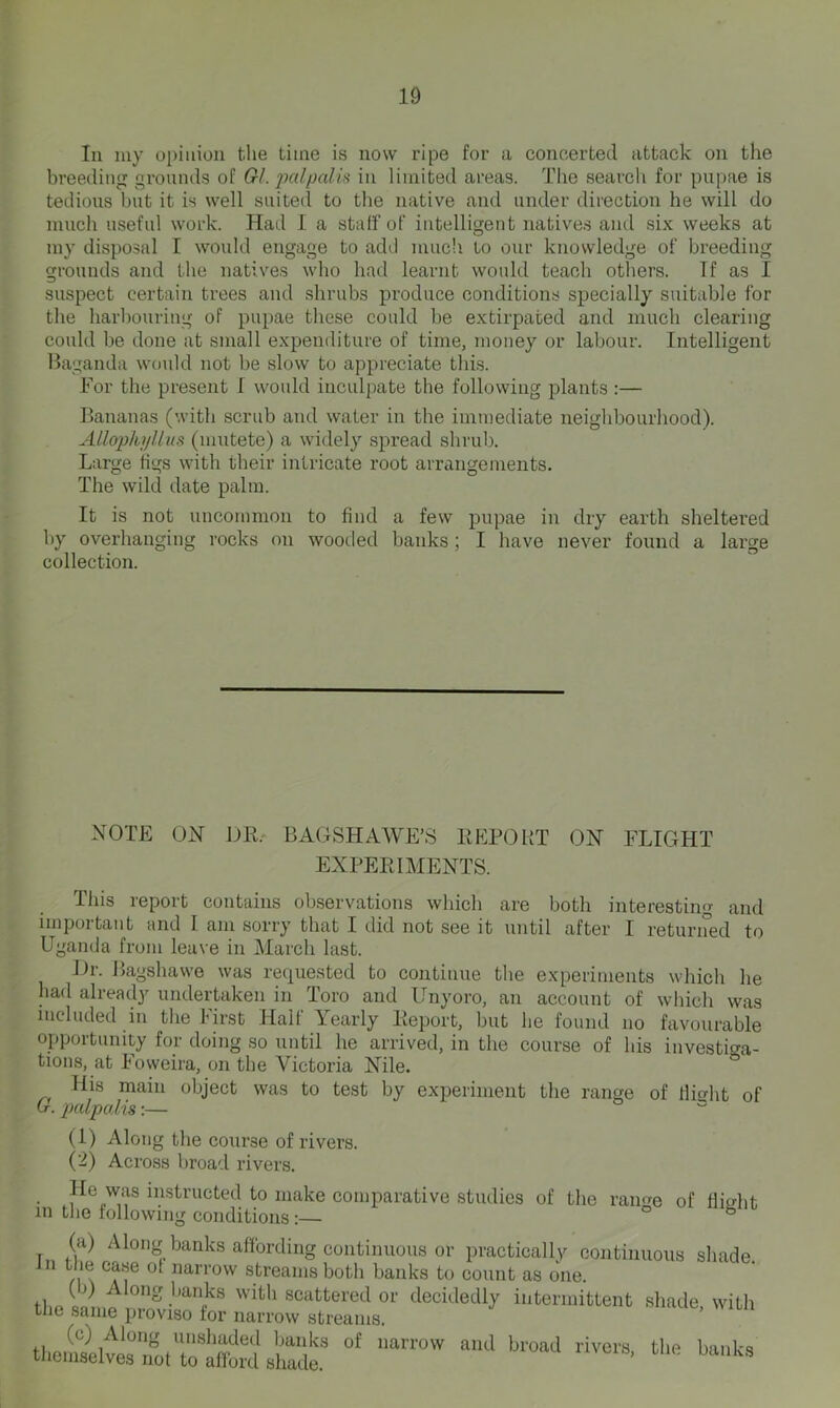 In my opinion the time is now ripe for a concerted attack on the breeding grounds of Gl. 2Jcdpalis in limited areas. The search for pupae is tedious but it is well suited to the native and under direction he will do much useful work. Had I a staff of intelligent natives and six weeks at my disposal I would engage to add muc'i to our knowledge of breeding grounds and the natives who had learnt would teach others. If as I suspect certain trees and shrubs produce conditions specially suitable for the harbouring of pupae these could be extirpated and much clearing could be done at small expenditure of time, money or labour. Intelligent Baganda would not be slow to appreciate this. For the present f would inculpate the following plants :— Bananas (with scrub and water in the immediate neighbourhood). Allophj/Uus (mutete) a widely spread shrub. Large tigs with their intricate root arrangements. The wild date palm. It is not uncommon to find a few pupae in dry earth sheltered by overhanging rocks on wooded banks ; I have never found a large collection. NOTE ON UK.' BAGSHAWE’S KEPOBT ON FLIGHT EXPERIMENTS. This report contains observations which are both interesting and important and I am sorry that I did not see it until after I returned to Uganda from leave in March last. J 1. La^shaw e was requested to continue the experiments which he had alreadj'^ undertaken in Toro and Unyoro, an account of wdiich was included in the hirst Halt Yearly Report, but he found no favourable opportunity for doing so until he arrived, in the course of his investiga- tions, at Foweira, on the Victoria Nile. His main object was to test by experiment the range of llicrht of Cr. pcdpalis:— o (1) Along the course of rivers. (2) Across broad rivers. • i^^structed to make comparative studies of the ramm of flight in the following conditionso b (a) Along banks affording continuous or practically continuous shade n the case ot narrow streams both banks to count as one. with scattered or decidedly intermittent shade, with the same pioviso for narrow streams. (c) Along unshaded banks of narrow and broad rivers the banks themselves not to afford shade.