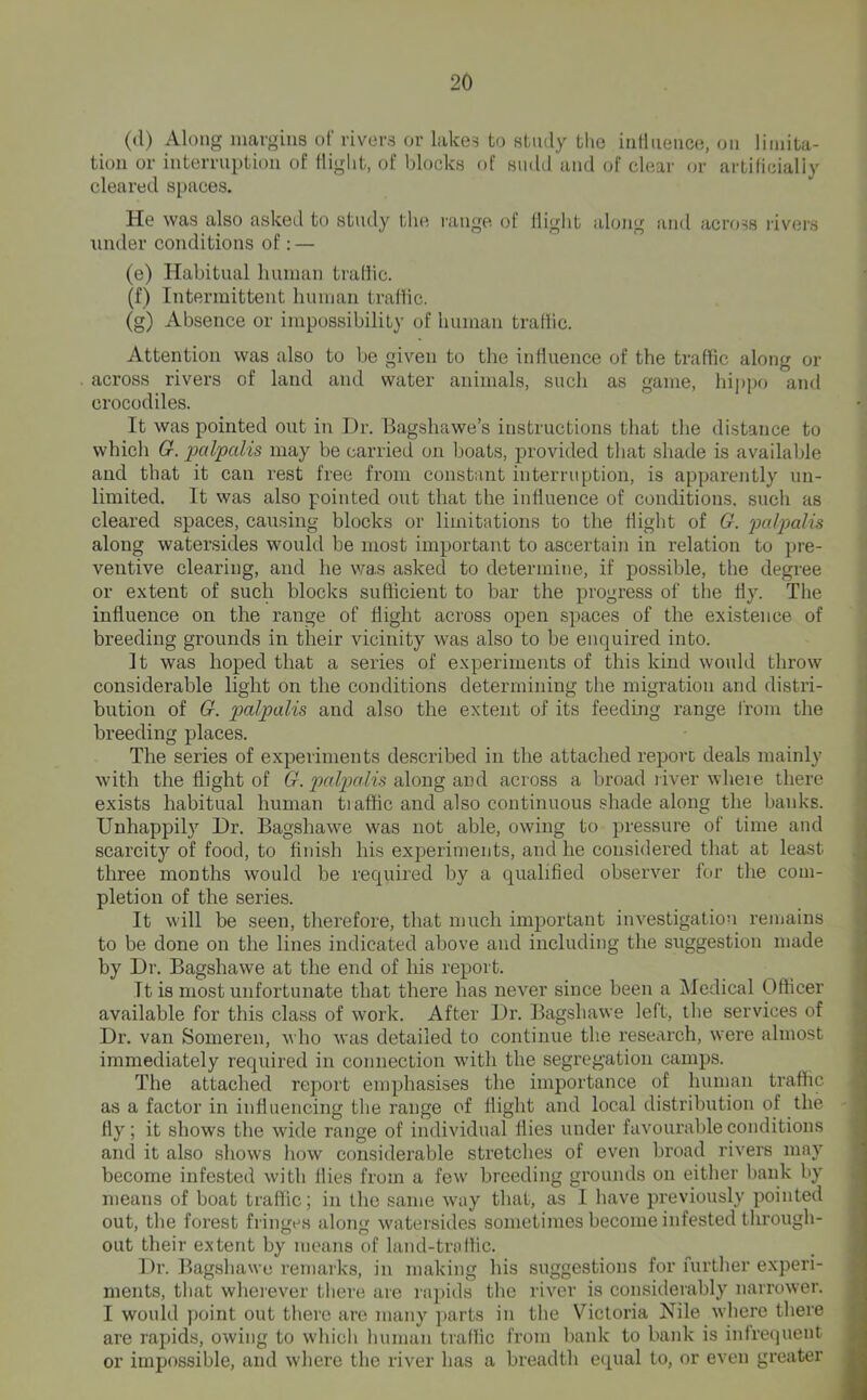 (d) Along margins of rivors or lakes to study the inlluence, on liiiuta- tion or interruption of flight, of l)locks of smUl and of clear or artificially cleared spaces. He was also asked to study the range of flight along and across livei's under conditions of: — (e) Habitual human traffic. (f) Intermittent human traffic. (g) Absence or impossibility of human traffic. Attention was also to be given to tlie influence of the traffic along or across rivers of land and water animals, such as game, hi]>po and crocodiles. It was pointed out in Dr. Bagshawe’s instructions that the distance to which Cr. palpalis may be carried on boats, provided that shade is available and that it can rest free from constant interruption, is apparently un- limited. It was also pointed out that the influence of conditions, such as cleared spaces, causing blocks or limitations to the flight of G. palpalis along watersides would be most important to ascertain in relation to pre- ventive clearing, and he was asked to determine, if possible, the degree or extent of such blocks sufficient to bar the progress of the fly. The influence on the range of flight across open spaces of the existence of breeding grounds in their vicinity was also to be enquired into. ' It was hoped that a series of experiments of this kind would throw considerable light on the conditions determining the migration and distri- ; bution of G. palpalis and also the extent of its feeding range from the j breeding places. The series of experiments described in the attached report deals mainly with the flight of G. palpalis along and across a broad liver where there exists habitual human tiaffic and also continuous shade along the banks. Unhappily Dr. Bagshawe was not able, owing to pressure of time and / scarcity of food, to finish his experiments, and he considered that at least three months would be required by a qualified observer for the com- pletion of the series. It will be seen, therefore, that much imjDortant investigation remains , to be done on the lines indicated above and including the suggestion made ^ by Dr. Bagshawe at the end of his report. ! It is most unfortunate that there has never since been a Medical Officer available for this class of work. After Dr. Bagshawe left, the services of ^ Dr. van Someren, who was detailed to continue the research, were almost ^ immediately required in connection wdth the segregation camps. The attached report emphasises the importance of human traffic as a factor in influencing the range of flight and local distribution of the fly; it shows the wide range of individual flies under favourable conditions and it also shows how considerable stretches of even broad rivers may become infested with flies from a few breeding grounds on either bank by means of boat traffic; in the same way that, as I have previously pointed out, the forest fringes along watersides sometimes become infested through- out their extent by means of land-traffic. Dr. Bagshawe remarks, in making his suggestions for further experi- ments, that whei'ever tliere are rapids the river is considerably narrower. I would point out there are many parts in the Victoria Nile where there are rapids, owing to which human traflic from bank to bank is infrequent or impossible, and wlicre the river has a breadth equal to, or even greater
