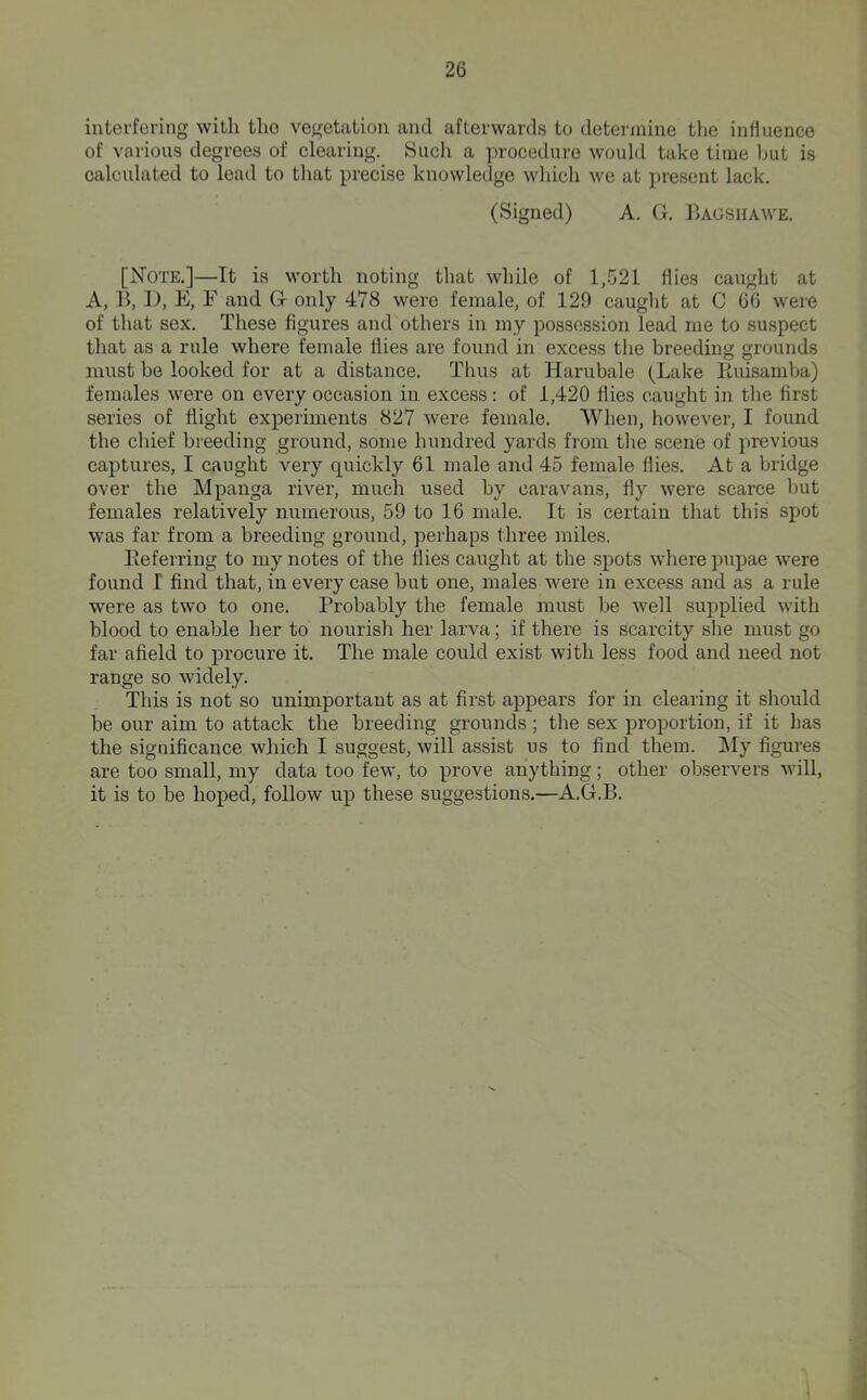 interfering with the vegetation and afterwards to determine tlie influence of various degrees of clearing. Sncli a procedure wonld take time but is calculated to lead to tliat precise knowledge winch we at ])resent lack. (Signed) A. G. IIagsiiawe. [Note.]—It is worth noting that while of 1,521 flies caught at A, r>, II, E, F and G only 478 were female, of 129 caught at C 66 were of that sex. These figures and others in my possession lead me to suspect that as a rule where female flies are found in excess the breeding grounds must be looked for at a distance. Thus at Harubale (Lake Kuisamba) females were on every occasion in excess: of 1,420 Hies caught in tlie first series of flight experiments 827 were female. When, however, I found the chief breeding ground, some hundred yards from tlie scene of previous captures, I caught very quickly 61 male and 45 female Hies. At a bridge over the Mpanga river, much used by caravans, Hy were scarce but females relatively numerous, 59 to 16 male. It is certain that this spot was far from a breeding ground, perhaps three miles. Eeferring to my notes of the flies caught at the spots where pupae were found I find that, in every case but one, males were in excess and as a rule were as two to one. Probably the female must be well supplied with blood to enable her to nourish her larva; if there is scarcity she must go far afield to procure it. The male could exist with less food and need not range so widely. This is not so unimportant as at first appears for in clearing it should be our aim to attack the breeding grounds ; the sex proportion, if it has the significance which I suggest, will assist us to find them. ]\Iy figures are too small, my data too few, to prove anything; other observers wiU, it is to be hoped, follow up these suggestions.—A.G.B.