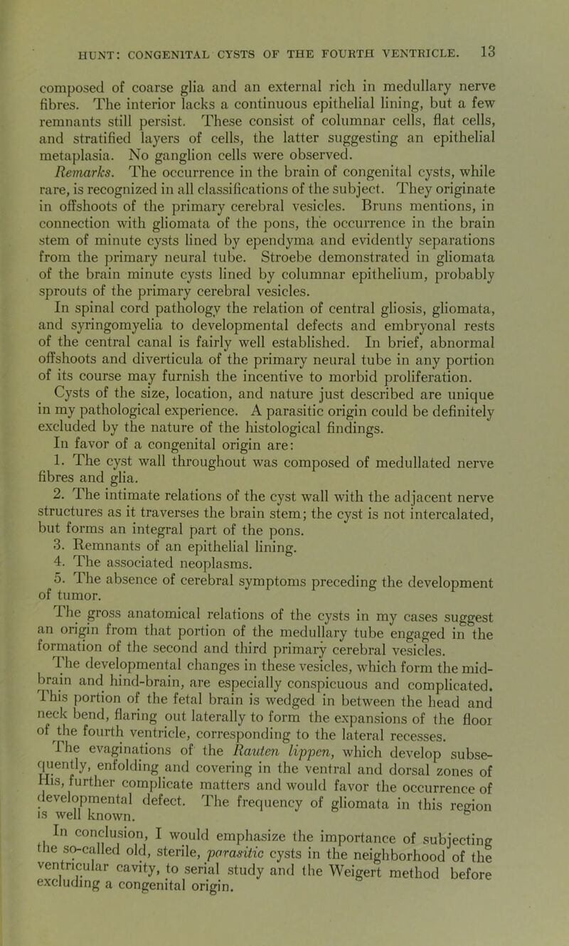 composed of coarse glia and an external rich in medullary nerve fibres. The interior lacks a continuous epithelial lining, but a few remnants still persist. These consist of columnar cells, flat cells, and stratified layers of cells, the latter suggesting an epithelial metaplasia. No ganglion cells were observed. Remarks. The occurrence in the brain of congenital cysts, while rare, is recognized in all classifications of the subject. They originate in offshoots of the primary cerebral vesicles. Bruns mentions, in connection with gliomata of the pons, the occurrence in the brain stem of minute cysts lined by ependyma and evidently separations from the primary neural tube. Stroebe demonstrated in gliomata of the brain minute cysts lined by columnar epithelium, probably sprouts of the primary cerebral vesicles. In spinal cord pathology the relation of central gliosis, gliomata, and syringomyelia to developmental defects and embryonal rests of the central canal is fairly well established. In brief, abnormal offshoots and diverticula of the primary neural tube in any portion of its course may furnish the incentive to morbid proliferation. Cysts of the size, location, and nature just described are unique in my pathological experience. A parasitic origin could be definitely excluded by the nature of the histological findings. In favor of a congenital origin are: 1. The cyst wall throughout was composed of medullated nerve fibres and glia. 2. The intimate relations of the cyst wall with the adjacent nerve structures as it traverses the brain stem; the cyst is not intercalated, but forms an integral part of the pons. 3. Remnants of an epithelial lining. 4. The associated neoplasms. 5. lhe absence of cerebral symptoms preceding the development of tumor. I he gross anatomical relations of the cysts in my cases suggest an origin from that portion of the medullary tube engaged in the formation of the second and third primary cerebral vesicles. The developmental changes in these vesicles, which form the mid- brain and hind-brain, are especially conspicuous and complicated. I his portion of the fetal brain is wedged in between the head and neck bend, flaring out laterally to form the expansions of the floor of the fourth ventricle, corresponding to the lateral recesses. I he evaginations of the Rauten lippen, which develop subse- quently, enfolding and covering in the ventral and dorsal zones of His, further complicate matters and would favor the occurrence of developmental defect. The frequency of gliomata in this region is well known. 6 In conclusion, I would emphasize the importance of subjecting the so-called old, sterile, parasitic cysts in the neighborhood of the ventricular cavity, to serial study and (he Weigert method before excluding a congenital origin.