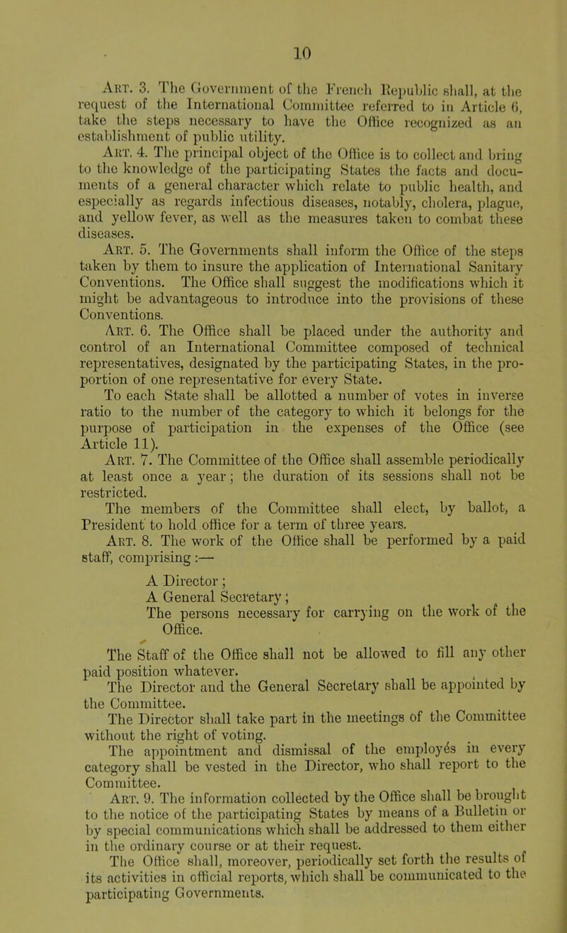 Art. 3. The Government of the French Republic shall, at the request of the International Committee referred to in Article 6, take the steps necessary to have the Office recognized as an establishment of public utility. Art. 4. The principal object of the Office is to collect and bring to the knowledge of the participating States the facts and docu- ments of a general character which relate to public health, and especially as regards infectious diseases, notably, cholera, plague, and yellow fever, as well as the measures taken to combat these diseases. Art. 5. The Governments shall inform the Office of the steps taken by them to insure the application of International Sanitary Conventions. The Office shall suggest the modifications which it might be advantageous to introduce into the provisions of these Conventions. Art. 6. The Office shall be placed under the authority and control of an International Committee composed of technical representatives, designated by the participating States, in the pro- portion of one representative for every State. To each State shall be allotted a number of votes in inverse ratio to the number of the category to which it belongs for the purpose of participation in the expenses of the Office (see Article 11). Art. 7. The Committee of the Office shall assemble periodically at least once a year; the duration of its sessions shall not be restricted. The members of the Committee shall elect, by ballot, a President to hold office for a term of three years. Art. 8. The work of the Office shall be performed by a paid staff, comprising:— A Director; A General Secretary; The persons necessary for carrying on the work of the Office. The Staff of the Office shall not be allowed to fill any other paid position whatever. The Director and the General Secretary shall be appointed by the Committee. The Director shall take part in the meetings of the Committee without the right of voting. The appointment and dismissal of the employes in every category shall be vested in the Director, who shall report to the Committee. Art. 9. The information collected by the Office shall be brought to the notice of the participating States by means of a Bulletin or by special communications which shall be addressed to them either in the ordinary course or at their request. The Office shall, moreover, periodically set forth the results of its activities in official reports, which shall be communicated to the participating Governments.