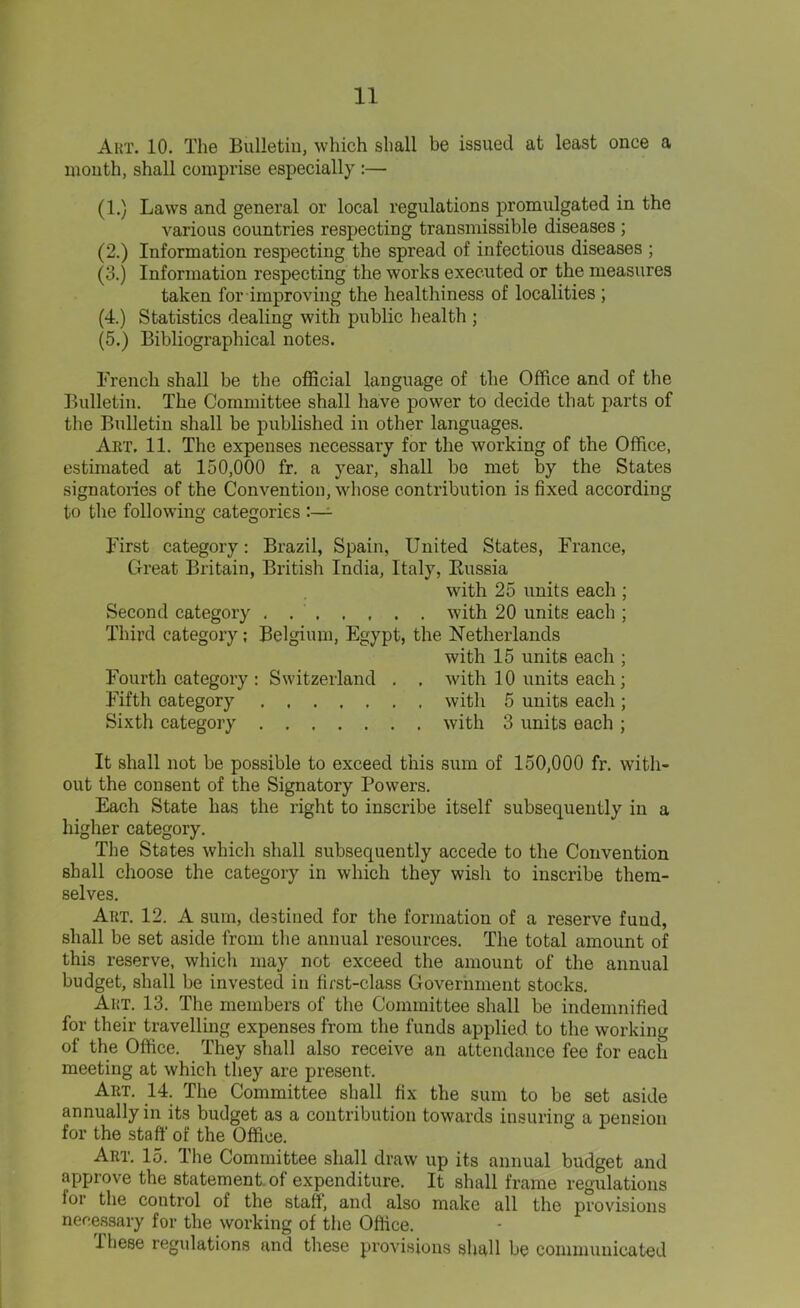 Art. 10. The Bulletin, which shall be issued at least once a month, shall comprise especially :— (1.) Laws and general or local regulations promulgated in the various countries respecting transmissible diseases ; (2.) Information respecting the spread of infectious diseases ; (3.) Information respecting the works executed or the measures taken for improving the healthiness of localities ; (4.) Statistics dealing with public health ; (5.) Bibliographical notes. French shall be the official language of the Office and of the Bulletin. The Committee shall have power to decide that parts of the Bulletin shall be published in other languages. Art. 11. The expenses necessary for the working of the Office, estimated at 150,000 fr. a year, shall be met by the States signatoiies of the Convention, whose contribution is fixed according to the following categories First category: Brazil, Spain, United States, France, Great Britain, British India, Italy, Bussia with 25 units each ; Second category with 20 units each ; Third category; Belgium, Egypt, the Netherlands with 15 units each ; Fourth category : Switzerland . , with 10 units each ; Fifth category with 5 units each ; Sixth category with 3 units each ; It shall not be possible to exceed this sum of 150,000 fr. with- out the consent of the Signatory Powers. Each State has the right to inscribe itself subsequently iii a higher category. The States which shall subsequently accede to the Convention shall choose the category in which they wish to inscribe them- selves. Art. 12. A sum, destined for the formation of a reserve fund, shall be set aside from the annual resources. The total amount of this reserve, which may not exceed the amount of the annual budget, shall be invested in first-class Government stocks. Art. 13. The members of the Committee shall be indemnified for their travelling expenses from the funds applied to the working of the Office. They shall also receive an attendance fee for each meeting at which they are present. Art. 14. The Committee shall fix the sum to be set aside annually in its budget as a contribution towards insuring a pension for the staff of the Office. Art. 15. The Committee shall draw up its annual budget and approve the statement of expenditure. It shall frame regulations lor the control of the staff, and also make all the provisions necessary for the working of the Office. Ihese regulations and these provisions shall be communicated