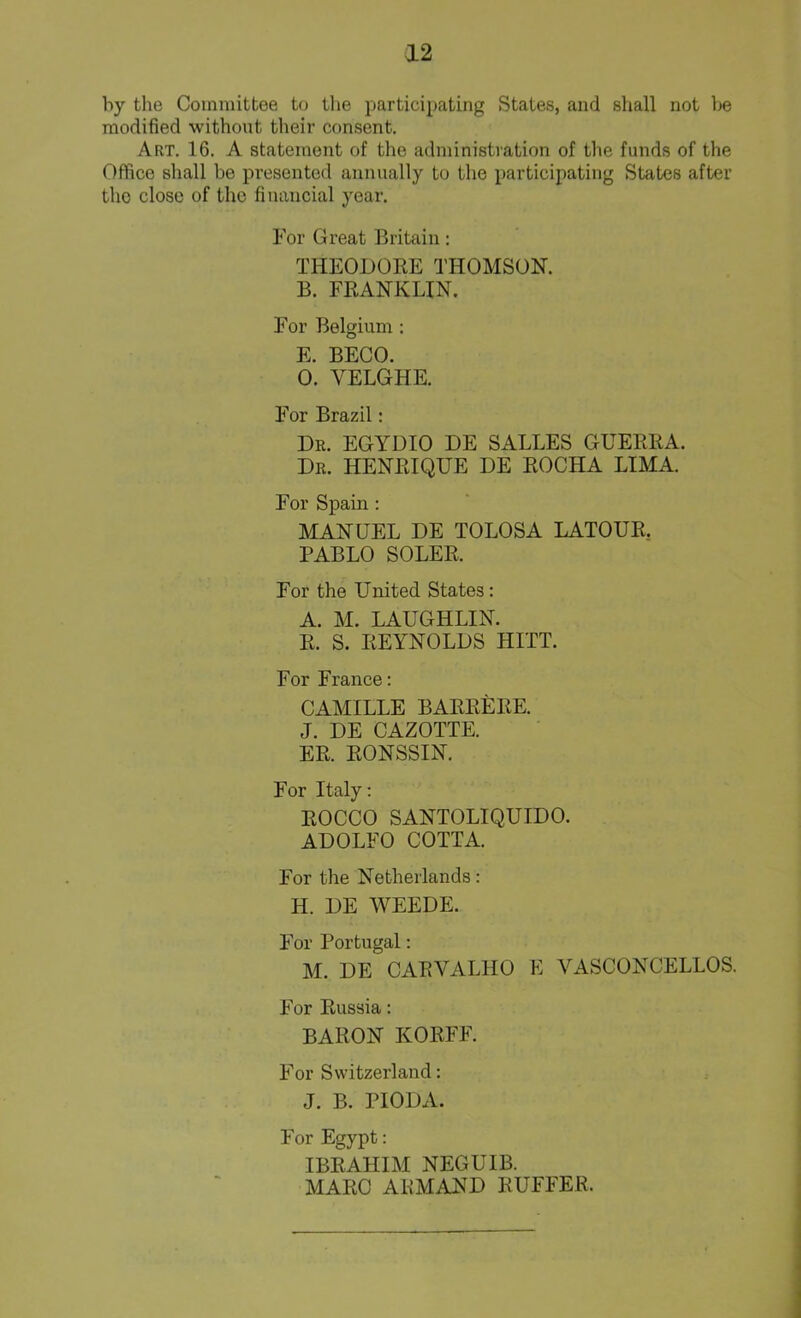 by the Committee to the participating States, and shall not be modified without their consent. Art. 16. A statement of the administration of the funds of the Office shall be presented annually to the participating States after the close of the financial year. For Great Britain: THEODORE THOMSON. B. FRANKLIN. For Belgium : E. BECO. 0. YELGHE. For Brazil: Dr. EGYDIO DE SALLES GUERRA. Dr. HENRIQUE DE ROCHA LIMA. For Spain : MANUEL DE TOLOSA LATOUR. PABLO SOLER, For the United States : A. M. LAUGHLIN. R. S. REYNOLDS HITT. For France: CAMILLE BAREERE. J. DE CAZOTTE. ER. RONSSIN. For Italy: ROCCO SANTOLIQUIDO. ADOLFO COTTA. For the Netherlands: H. DE WEEDE. For Portugal: M. DE CARVALHO E VASCONCELLOS. For Russia: BARON KORFF. For Switzerland: J. B. PIODA. For Egypt: IBRAHIM NEGUIB. MARC AEMAND EUFFER.