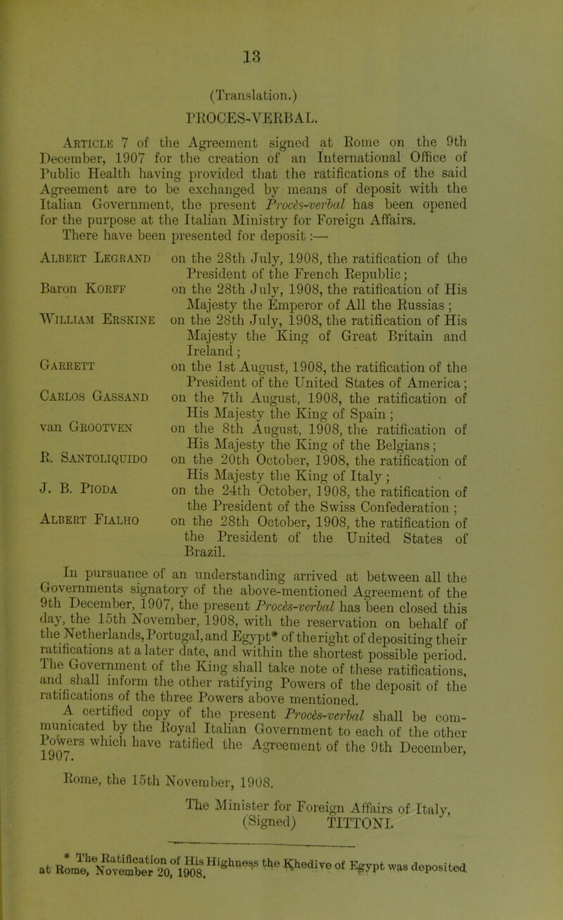 (Translation.) PROCES-VERBAL. Article 7 of the Agreement signed at Rome on the 9th December, 1907 for the creation of an International Office of Public Health having provided that the ratifications of the said Agreement are to be exchanged by means of deposit with the Italian Government, the present Procds-verbal has been opened for the purpose at the Italian Ministry for Foreign Affairs, There have been presented for deposit:— Albert Legrand Baron Korff William Erskine Garrett Carlos Gassand van Grootven R. Santoliquido J. B. PlODA Albert Fialho on the 28tli July, 1908, the ratification of the President of the French Republic; on the 28th July, 1908, the ratification of His Majesty the Emperor of All the Russias ; on the 28th July, 1908, the ratification of His Majesty the King of Great Britain and Ireland; on the 1st August, 1908, the ratification of the President of the United States of America; on the 7th August, 1908, the ratification of His Majesty the King of Spain ; on the 8th August, 1908, the ratification of His Majesty the King of the Belgians; on the 20th October, 1908, the ratification of His Majesty the King of Italy ; on the 24th October, 1908, the ratification of the President of the Swiss Confederation ; on the 28th October, 1908, the ratification of the President of the United States of Brazil. In pursuance of an understanding arrived at between all the Governments signatory of the above-mentioned Agreement of the 9th December, 1907, the present Procds-vcrbal has been closed this day, the 15th November, 1908, with the reservation on behalf of the Netherlands, Portugal, and Egypt* of theriglit of depositing their ratifications at a later date, and within the shortest possible period. Ihe Government of the King shall take note of these ratifications, and shall inform the other ratifying Powers of the deposit of the ratifications of the three Powers above mentioned. A certified copy of the present Procts-vcrbal shall be com- municated by the Royal Italian Government to each of the other lowers which have ratified the Agreement of the 9th December, iyu 7. Rome, the 15th November, 1908. The Minister for Foreign Affairs of Italy, (Signed) TITTONI. at the ^ediTe ot a°P°sited