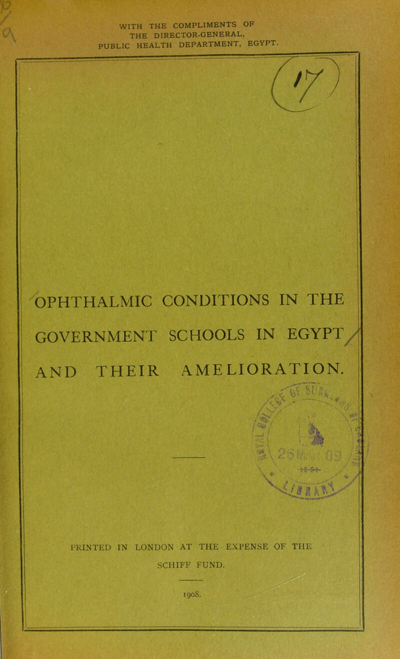 WITH THE COMPLIMENTS OF THE DIRECTOR-GENERAL, PUBLIC HEALTH DEPARTMENT, EGYPT. OPHTHALMIC GOVERNMENT AND THEIR CONDITIONS IN THE SCHOOLS IN EGYPT/j AMELIORATION. ..<rstk PRINTED IN LONDON AT THE EXPENSE OF THE SCHIFF FUND. 190S.