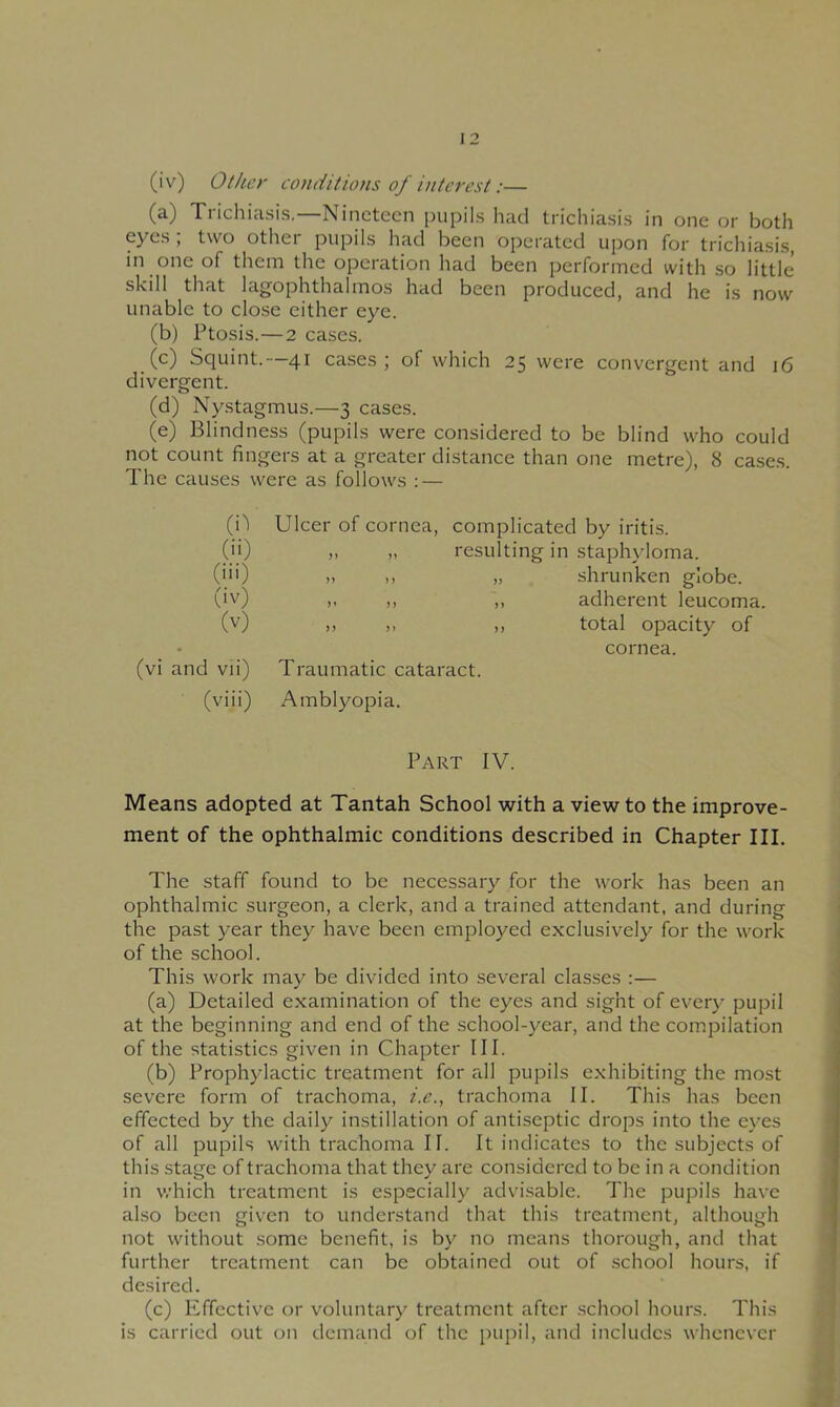 (iv) Other conditions of interest:— (a) Trichiasis,—Nineteen pupils had trichiasis in one or both eyes; two other pupils had been operated upon for trichiasis, in one of them the operation had been performed with so little skill that lagophthalmos had been produced, and he is now unable to close either eye. (b) Ptosis.—2 cases. (c) Squint.—41 cases; of which 25 were convergent and 16 divergent. (d) Nystagmus.—3 cases. (e) Blindness (pupils were considered to be blind who could not count fingers at a greater distance than one metre), 8 cases. The causes were as follows : — (0 (ii) (iii) (iv) (v) (vi and vii) (viii) Ulcer of cornea, complicated by iritis. „ „ resulting in staphyloma. >, „ shrunken globe. ». n ,, adherent leucoma. » ,, ,, total opacity of cornea. Traumatic cataract. Amblyopia. Part IV. Means adopted at Tantah School with a view to the improve- ment of the ophthalmic conditions described in Chapter III. The staff found to be necessary for the work has been an ophthalmic surgeon, a clerk, and a trained attendant, and during the past year they have been employed exclusively for the work of the school. This work may be divided into several classes :— (a) Detailed examination of the eyes and sight of every pupil at the beginning and end of the school-year, and the compilation of the statistics given in Chapter III. (b) Prophylactic treatment for all pupils exhibiting the most severe form of trachoma, i.e., trachoma II. This has been effected by the daily instillation of antiseptic drops into the eyes of all pupils with trachoma 11. It indicates to the subjects of this stage of trachoma that they are considered to be in a condition in which treatment is especially advisable. The pupils have also been given to understand that this treatment, although not without some benefit, is by no means thorough, and that further treatment can be obtained out of school hours, if desired. (c) Effective or voluntary treatment after school hours. This is carried out on demand of the pupil, and includes whenever