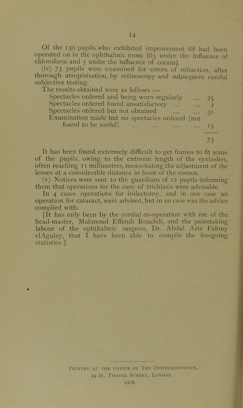 Of the i 30 pupils who exhibited improvement 68 had been operated on in the ophthalmic room (63 under the influence of chloroform and 5 under the influence of cocain). (iv) 73 pupils were examined for errors of refraction, after thorough atropinisation, by retinoscopy and subsequent careful subjective testing. The results obtained were as follows :— Spectacles ordered and being worn regularly ... 25 Spectacles ordered found unsatisfactory ... ... 2 Spectacles ordered but not obtained ... ... 31 Examination made but no spectacles ordered (not found to be useful) ... ... ... ... 15 73 It has been found extremely difficult to get frames to fit some of the pupils, owing to the extreme length of the eyelashes, often reaching 11 millimetres, necessitating the adjustment of the lenses at a considerable distance in front of the cornea. (v) Notices were sent to the guardians of 12 pupils informing them that operations for the cure of trichiasis were advisable. In 4 cases operations for iridectomy, and in one case an operation for cataract, were advised, but in no case was the advice complied with. [It has only been by the cordial co-operation with me of the head-master, Mahmoud Effendi Rouchdi, and the painstaking labour of the ophthalmic surgeon, Dr. Abdul Aziz Fahmy elAguizy, that I have been able to compile the foregoing statistics.] Printed at the Office of The Ophthalmoscope, 24-27, Tfiaver Street, London, 1908.