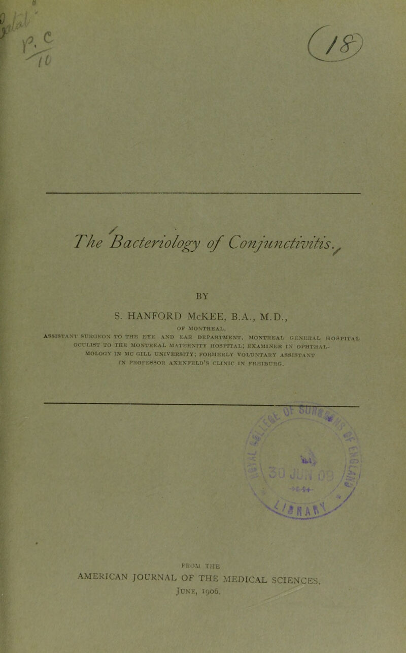 0 / The Bacteriology of Conjunctivitis. / BY S. HANFORD McKEE, B.A., M.D., OP MONTREAL, ASSISTANT SURGEON TO THE EYE AND EAR DEPARTMENT, MONTREAL GENERAL HOSPITAL OCULIST TO THE MONTREAL MATERNITY HOSPITAL; EXAMINER IN OPHTHAL- MOLOGY IN MC GILL UNIVERSITY; FORMERLY VOLUNTARY ASSISTANT IN PROFESSOR AXENFELD’S CLINIC IN FREIBURG. Vul FROM THE AMERICAN JOURNAL OF THE MEDICAL SCIENCES, June, 1906.