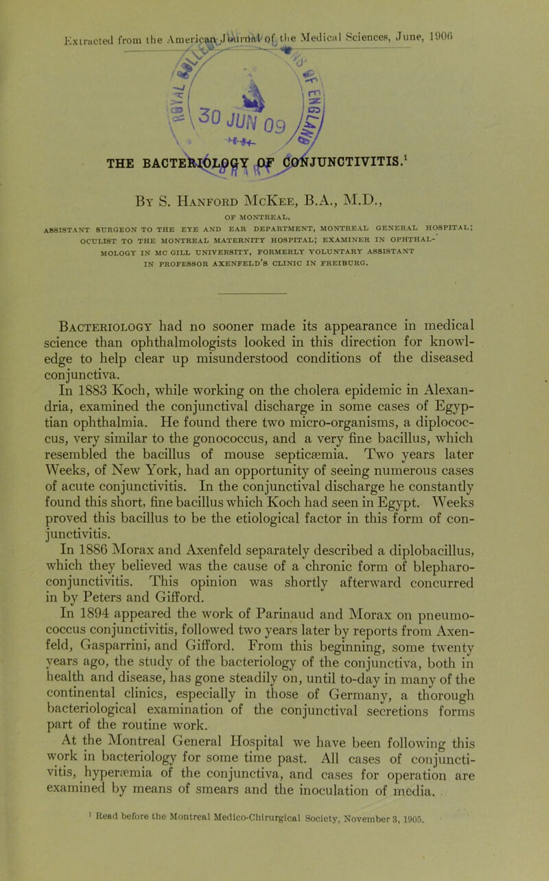 Extracted from the AmericwJ&imfcVQ^tlie Medical Sciences, June, 190(i f \30 Jim 09 +M4- ;'ce \3r\ ' ^ M'1 THE BACTERIOLOGY OF CONJUNCTIVITIS.1 By S. Hanford McKee, B.A., M.D., OF MONTREAL. ASSISTANT SURGEON TO THE EYE AND EAR DEPARTMENT, MONTREAL GENERAL HOSPITAL; OCULIST TO THE MONTREAL MATERNITY HOSPITAL; EXAMINER IN OPHTHAL- MOLOGY IN MC GILL UNIVERSITY, FORMERLY VOLUNTARY ASSISTANT IN PROFESSOR AXENFELd’s CLINIC IN FREIBURG. Bacteriology had no sooner made its appearance in medical science than ophthalmologists looked in this direction for knowl- edge to help clear up misunderstood conditions of the diseased conjunctiva. In 1883 Koch, while working on the cholera epidemic in Alexan- dria, examined the conjunctival discharge in some cases of Egyp- tian ophthalmia. He found there two micro-organisms, a diplococ- cus, very similar to the gonococcus, and a very fine bacillus, which resembled the bacillus of mouse septicaemia. Two years later Weeks, of New York, had an opportunity of seeing numerous cases of acute conjunctivitis. In the conjunctival discharge he constantly found this short, fine bacillus which Koch had seen in Egypt. Weeks proved this bacillus to be the etiological factor in this form of con- junctivitis. In 1886 Morax and Axenfeld separately described a diplobacillus, which they believed was the cause of a chronic form of blepharo- conjunctivitis. This opinion was shortly afterward concurred in by Peters and Gifford. In 1894 appeared the work of Parinaud and Morax on pneumo- coccus conjunctivitis, followed two years later by reports from Axen- feld, Gasparrini, and Gifford. From this beginning, some twenty years ago, the study of the bacteriology of the conjunctiva, both in health and disease, has gone steadily on, until to-day in many of the continental clinics, especially in those of Germany, a thorough bacteriological examination of the conjunctival secretions forms part of the routine work. At the Montreal General Hospital we have been following this work in bacteriology for some time past. All cases of conjuncti- vitis, hypertemia of the conjunctiva, and cases for operation are examined by means of smears and the inoculation of media.