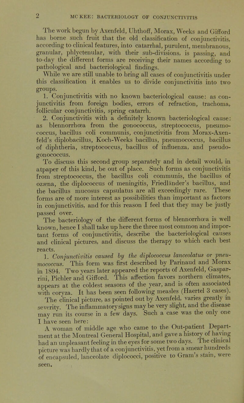 The work begun by Axenfeld, Uhthoff, Morax, Weeks and Gifford has borne such fruit that the old classification of conjunctivitis, according to clinical features, into catarrhal, purulent, membranous, granular, phlyctenular, with their sub-divisions, is passing, and to-day the different forms are receiving their names according to pathological and bacteriological findings. While we are still unable to bring all cases of conjunctivitis under this classification it enables us to divide conjunctivitis into two groups. 1. Conjunctivitis with no known bacteriological cause: as con- junctivitis from foreign bodies, errors of refraction, trachoma, follicular conjunctivitis, spring catarrh. 2. Conjunctivitis with a definitely known bacteriological cause: as blennorrhcea from the gonococcus, streptococcus, pneumo- coccus, bacillus coli communis, conjunctivitis from Morax-Axen- feld’s diplobacillus, Koch-Weeks bacillus, pneumococcus, bacillus of diphtheria, streptococcus, bacillus of influenza, and pseudo- gonococcus. To discuss this second group separately and in detail would, in atpaper of this kind, be out of place. Such forms as conjunctivitis from streptococcus, the bacillus coli communis, the bacillus of ozsena, the diplococcus of meningitis, Friedliinder’s bacillus, and the bacillus mucosus capsulatus are all exceedingly rare. These forms are of more interest as possibilities than important as factors in conjunctivitis, and for this reason I feel that they may be justly passed over. The bacteriology of the different forms of blennorrhoea is well known, hence I shall take up here the three most common and impor- tant forms of conjunctivitis, describe the bacteriological causes and clinical pictures, and discuss the therapy to which each best reacts. 1. Conjunctivitis caused by the diplococcus lanceolatus or pneu- mococcus. This form was first described by Parinaud and Morax in 1894. Two years later appeared the reports of Axenfeld, Gaspar- rini, Pichler and Gifford. This affection favors northern climates, appears at the coldest seasons of the year, and is often associated with coryza. It has been seen following measles (Ilaertel 3 cases). The clinical picture, as pointed out by Axenfeld, varies greatly in severity. The inflammatory signs may be very slight, and the disease may run its course in a few days. Such a case was the only one I have seen here: . A woman of middle age who came to the Out-patient Depart- ment at the Montreal General Hospital, and gave a history of hay ing had an unpleasant feeling in the eyes for some two days. 'I he clinical picture was hardly that of a conjunctivitis, yet from a smear hundreds of encapsuled, lanceolate diplococci, positive to Gram’s stain, were seen.