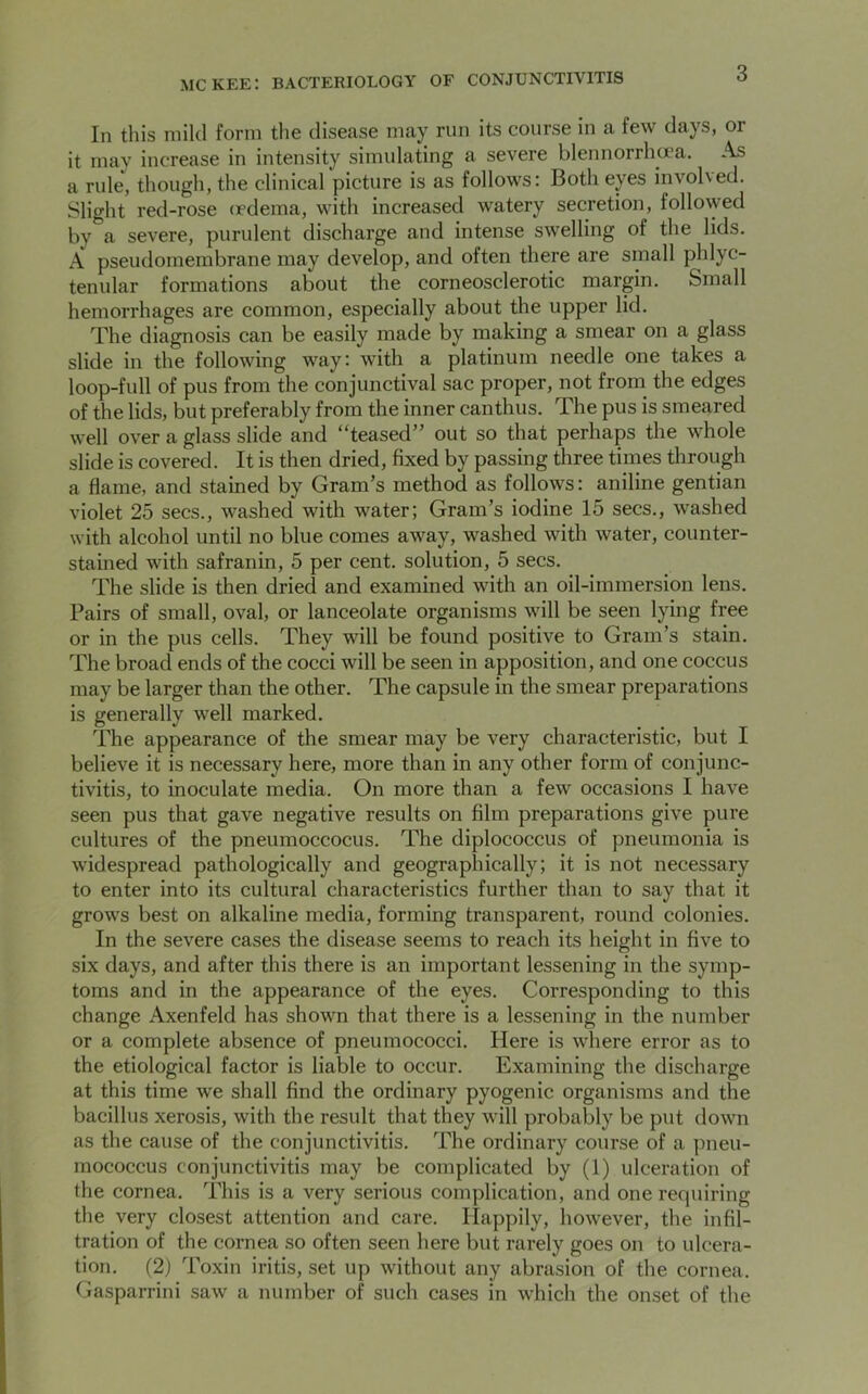 In this mild form the disease may run its course in a few days, or it may increase in intensity simulating a severe blennorrhcea. As a rule, though, the clinical picture is as follows: Both eyes involved. Slight red-rose (edema, with increased watery secretion, followed by a severe, purulent discharge and intense swelling of the lids. A pseudomembrane may develop, and often there are small phlyc- tenular formations about the corneosclerotic margin. Small hemorrhages are common, especially about the upper lid. The diagnosis can be easily made by making a smear on a glass slide in the following way: with a platinum needle one takes a loop-full of pus from the conjunctival sac proper, not from the edges of the lids, but preferably from the inner canthus. The pus is smeared well over a glass slide and “teased” out so that perhaps the whole slide is covered. It is then dried, fixed by passing three times through a flame, and stained by Gram’s method as follows: aniline gentian violet 25 secs., washed with water; Gram’s iodine 15 secs., washed with alcohol until no blue comes away, washed with water, counter- stained with safranin, 5 per cent, solution, 5 secs. The slide is then dried and examined with an oil-immersion lens. Pairs of small, oval, or lanceolate organisms will be seen lying free or in the pus cells. They will be found positive to Gram’s stain. The broad ends of the cocci will be seen in apposition, and one coccus may be larger than the other. The capsule in the smear preparations is generally well marked. The appearance of the smear may be very characteristic, but I believe it is necessary here, more than in any other form of conjunc- tivitis, to inoculate media. On more than a few occasions I have seen pus that gave negative results on film preparations give pure cultures of the pneumoccocus. The diplococcus of pneumonia is widespread pathologically and geographically; it is not necessary to enter into its cultural characteristics further than to say that it grows best on alkaline media, forming transparent, round colonies. In the severe cases the disease seems to reach its height in five to six days, and after this there is an important lessening in the symp- toms and in the appearance of the eyes. Corresponding to this change Axenfeld has shown that there is a lessening in the number or a complete absence of pneumococci. Here is where error as to the etiological factor is liable to occur. Examining the discharge at this time we shall find the ordinary pyogenic organisms and the bacillus xerosis, with the result that they will probably be put down as the cause of the conjunctivitis. The ordinary course of a pneu- mococcus conjunctivitis may be complicated by (1) ulceration of the cornea. This is a very serious complication, and one requiring the very closest attention and care. Happily, however, the infil- tration of the cornea so often seen here but rarely goes on to ulcera- tion. (2) Toxin iritis, set up without any abrasion of the cornea. Gasparrini saw a number of such cases in which the onset of the
