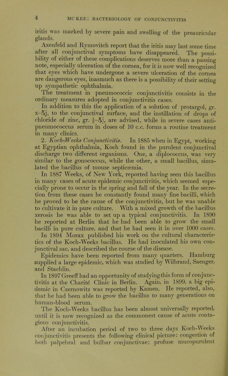 iritis was marked by severe pain and swelling of the preauricular glands. Axenfeld and Rymovitch report that the iritis may last some time after all conjunctival symptoms have disappeared. The possi- bility of either of these complications deserves more than a passing note, especially ulceration of the cornea, for it is now well recognized that eyes which have undergone a severe ulceration of the cornea are dangerous eyes, inasmuch as there is a possibility of their setting up sympathetic ophthalmia. The treatment in pneumococcic conjunctivitis consists in the ordinary measures adopted in conjunctivitis cases. In addition to this the application of a solution of protargol, gr. x-Sj, to the conjunctival surface, and the instillation of drops of chloride of zinc, gr. J-Sj, are advised, while in severe cases anti- pneumococcus serum in doses of 10 c.c. forms a routine treatment in many clinics. 2. Koch-Weeks Conjunctivitis. In 1885 when in Egypt, working at Egyptian ophthalmia, Koch found in the purulent conjunctival discharge two different organisms. One, a diplococcus, was very similar to the gonococcus, while the other, a small bacillus, simu- lated the bacillus of mouse septicaemia. In 1887 Weeks, of New York, reported having seen this bacillus in many cases of acute epidemic conjunctivitis, which seemed espe- cially prone to occur in the spring and fall of the year. In the secre- tion from these cases he constantly found many fine bacilli, which he proved to be the cause of the conjunctivitis, but he was unable to cultivate it in pure culture. With a mixed growth of the bacillus xerosis he was able to set up a typical conjunctivitis. In 1890 he reported at Berlin that he had been able to grow the small bacilli in pure culture, and that he had seen it in over 1000 cases. In 1894 Morax published his work on the cultural characteris- tics of the Koch-Weeks bacillus. He had inoculated his own con- junctival sac, and described the course of the disease. Epidemics have been reported from many quarters. Hamburg supplied a large epidemic, which was studied by Wilbrand, Saenger, and Stachlin. In 1897 Greeff had an opportunity of studyingthis form of conjunc- tivitis at the Charity Clinic in Berlin. Again, in 1899, a big epi- demic in Czernowitz was reported by Kamen. He reported, also, that he had been able to grow the bacillus to many generations on human-blood serum. The Koch-Weeks bacillus has been almost universally reported, until it is now recognized as the commonest cause of acute conta- gious conjunctivitis. After an incubation period of two to three days Koch-VV eeks conjunctivitis presents the following clinical picture: congestion of both palpebral and bulbar eonjunctivae; profuse mucopurulent
